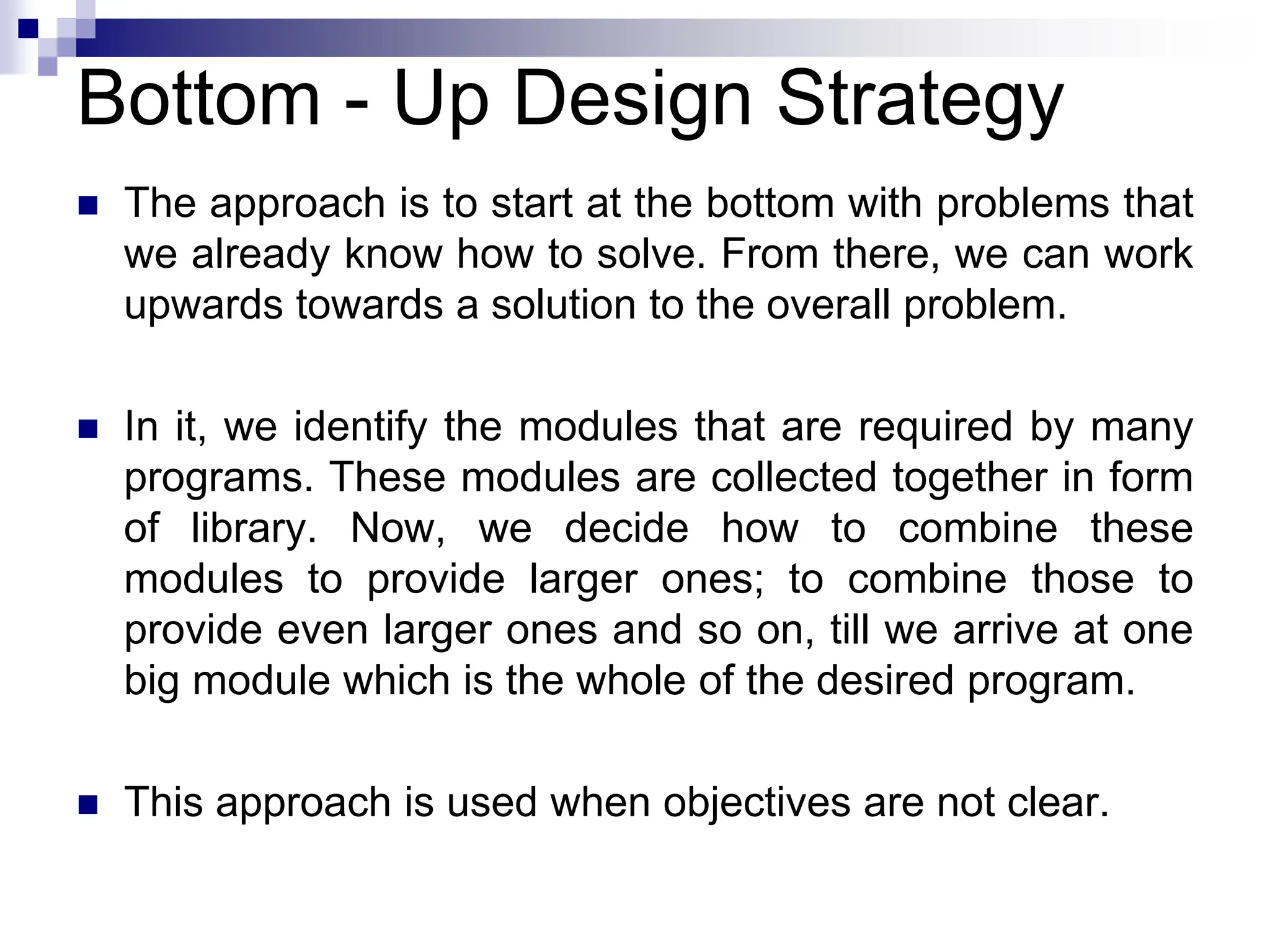 Bottom - Up Design Strategy
 The approach is to start at the bottom with problems that
we already know how to solve. From there, we can work
upwards towards a solution to the overall problem.
 In it, we identify the modules that are required by many
programs. These modules are collected together in form
of library. Now, we decide how to combine these
modules to provide larger ones; to combine those to
provide even larger ones and so on, till we arrive at one
big module which is the whole of the desired program.
 This approach is used when objectives are not clear.
 