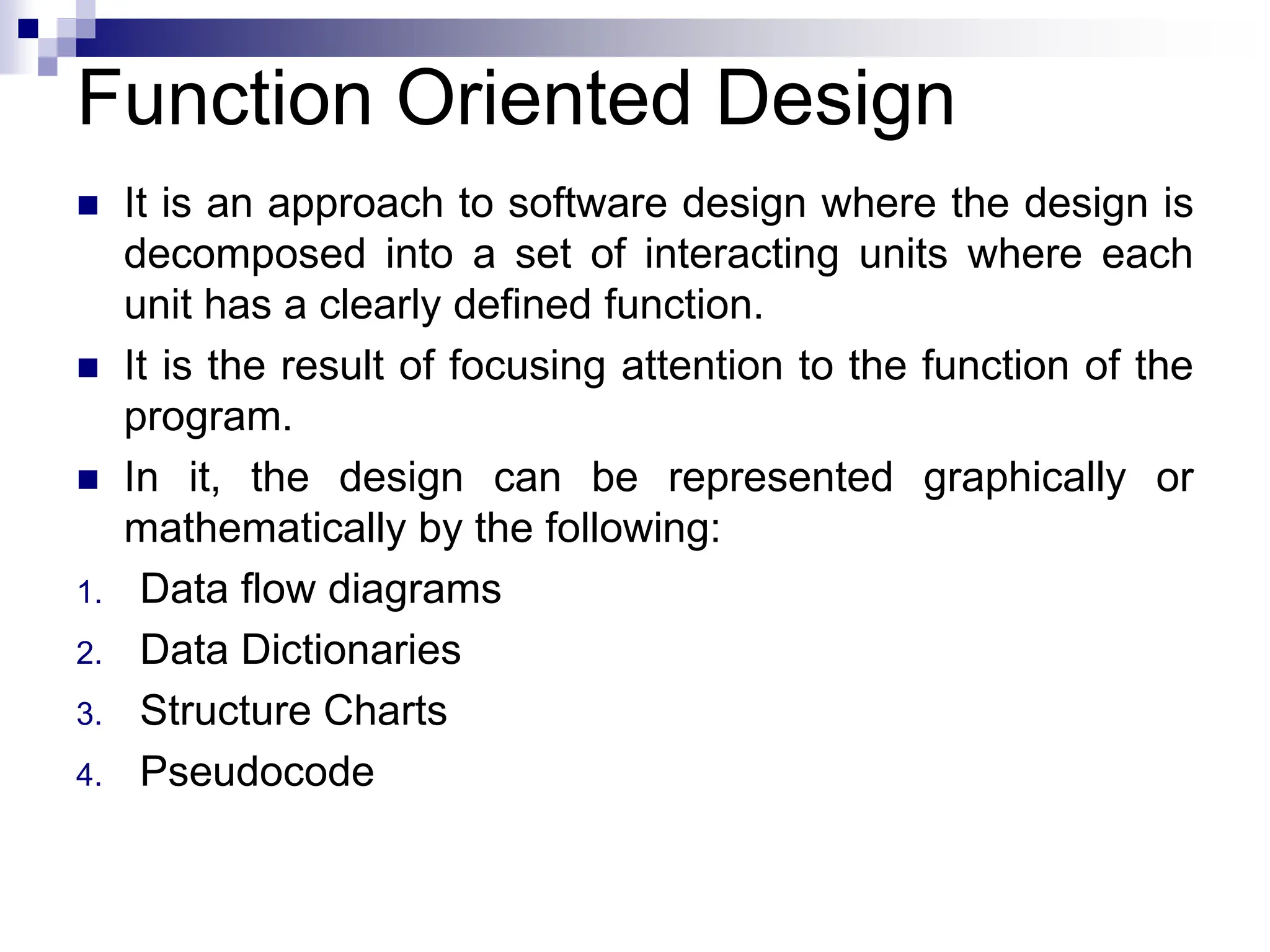 Function Oriented Design
 It is an approach to software design where the design is
decomposed into a set of interacting units where each
unit has a clearly defined function.
 It is the result of focusing attention to the function of the
program.
 In it, the design can be represented graphically or
mathematically by the following:
1. Data flow diagrams
2. Data Dictionaries
3. Structure Charts
4. Pseudocode
 