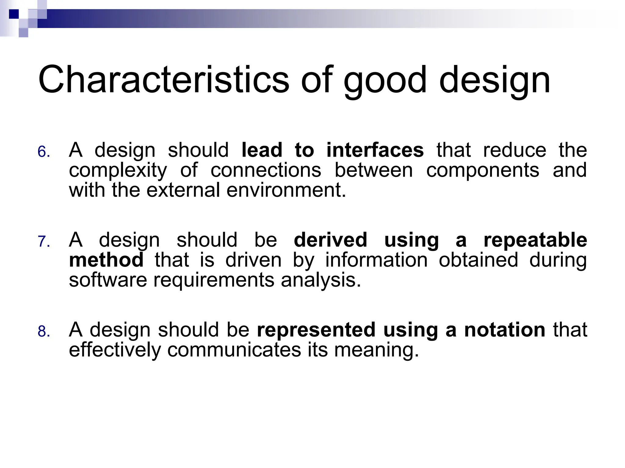 Characteristics of good design
6. A design should lead to interfaces that reduce the
complexity of connections between components and
with the external environment.
7. A design should be derived using a repeatable
method that is driven by information obtained during
software requirements analysis.
8. A design should be represented using a notation that
effectively communicates its meaning.
 