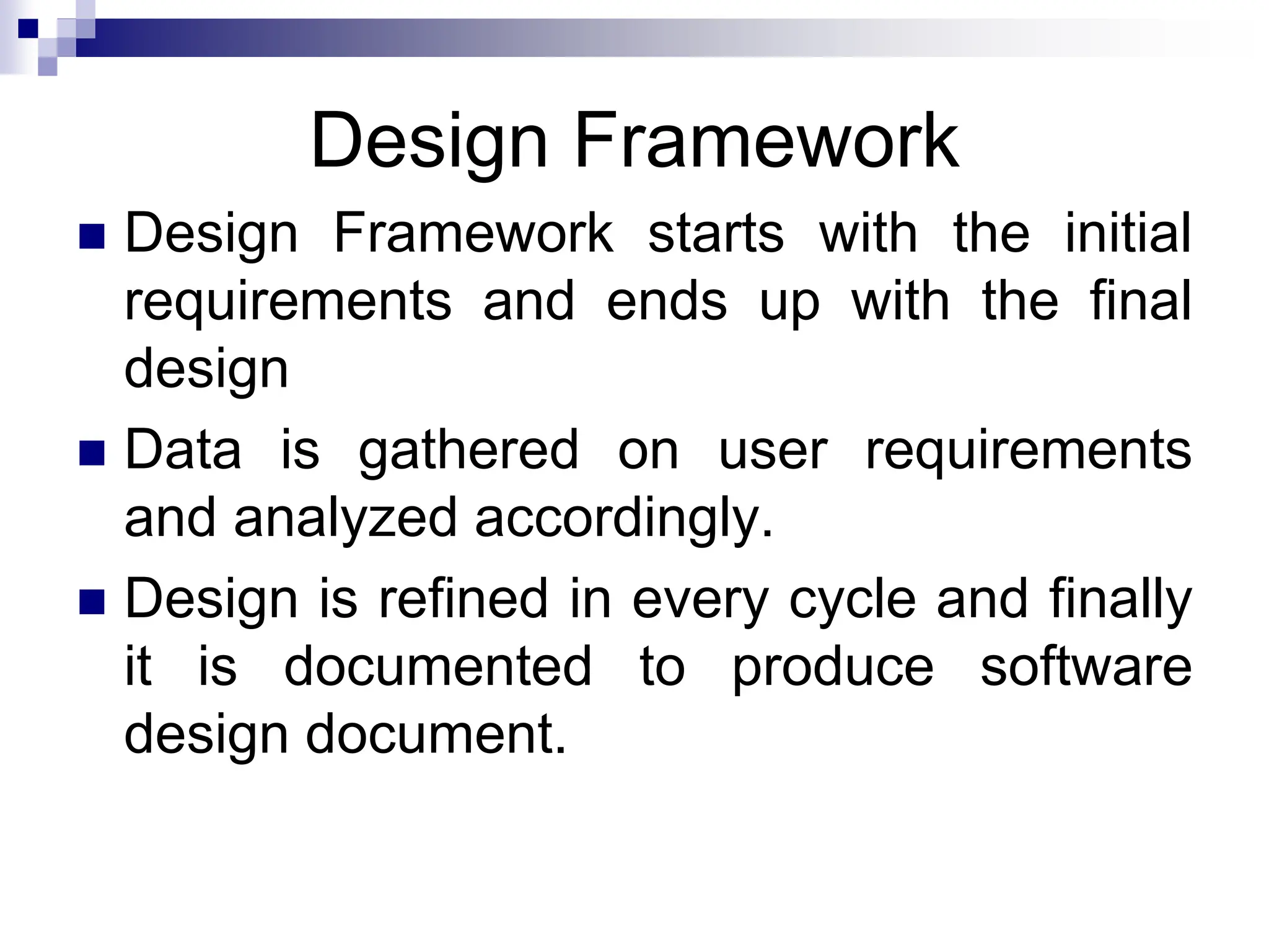 Design Framework
 Design Framework starts with the initial
requirements and ends up with the final
design
 Data is gathered on user requirements
and analyzed accordingly.
 Design is refined in every cycle and finally
it is documented to produce software
design document.
 