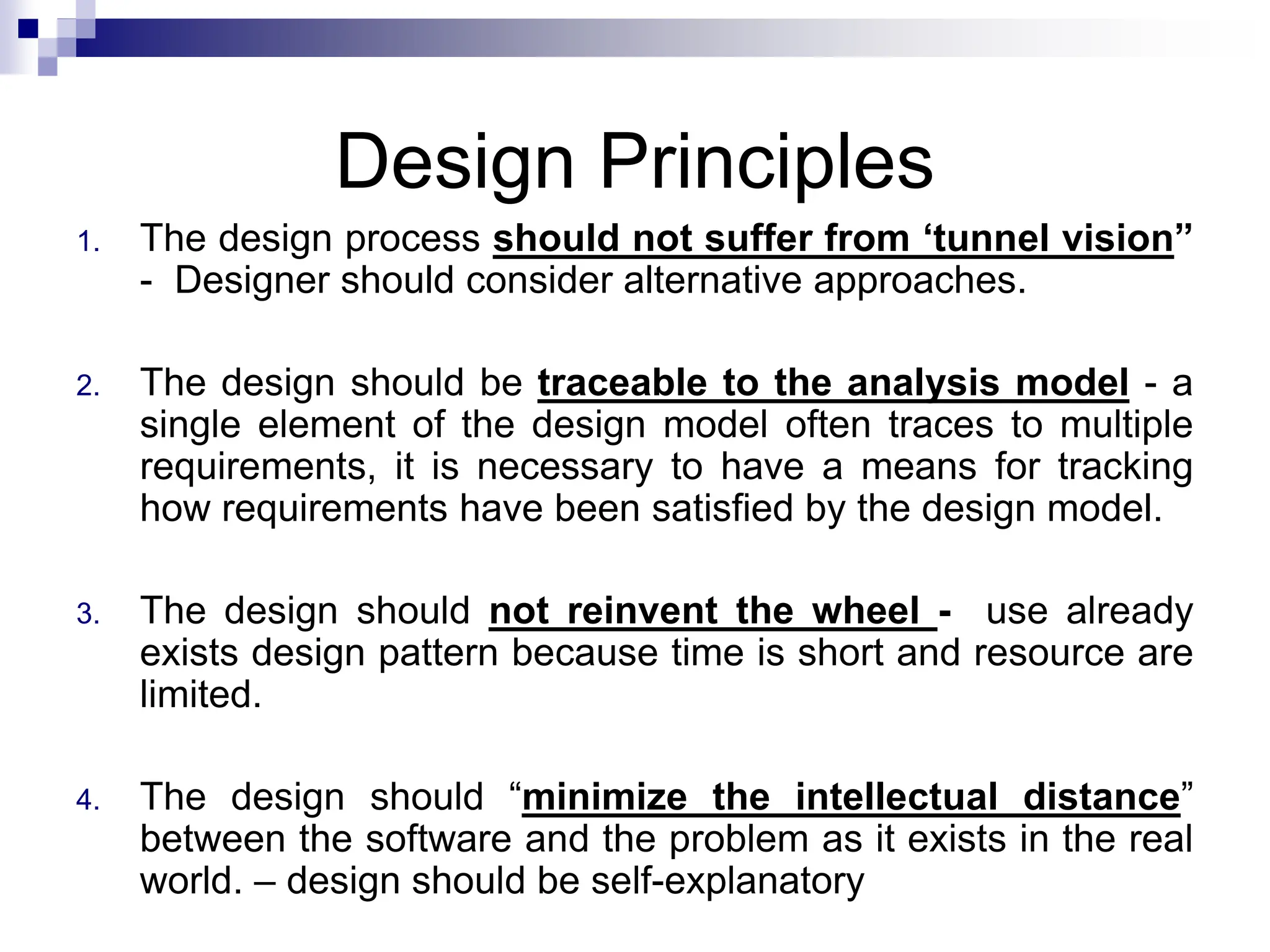 Design Principles
1. The design process should not suffer from ‘tunnel vision”
- Designer should consider alternative approaches.
2. The design should be traceable to the analysis model - a
single element of the design model often traces to multiple
requirements, it is necessary to have a means for tracking
how requirements have been satisfied by the design model.
3. The design should not reinvent the wheel - use already
exists design pattern because time is short and resource are
limited.
4. The design should “minimize the intellectual distance”
between the software and the problem as it exists in the real
world. – design should be self-explanatory
 