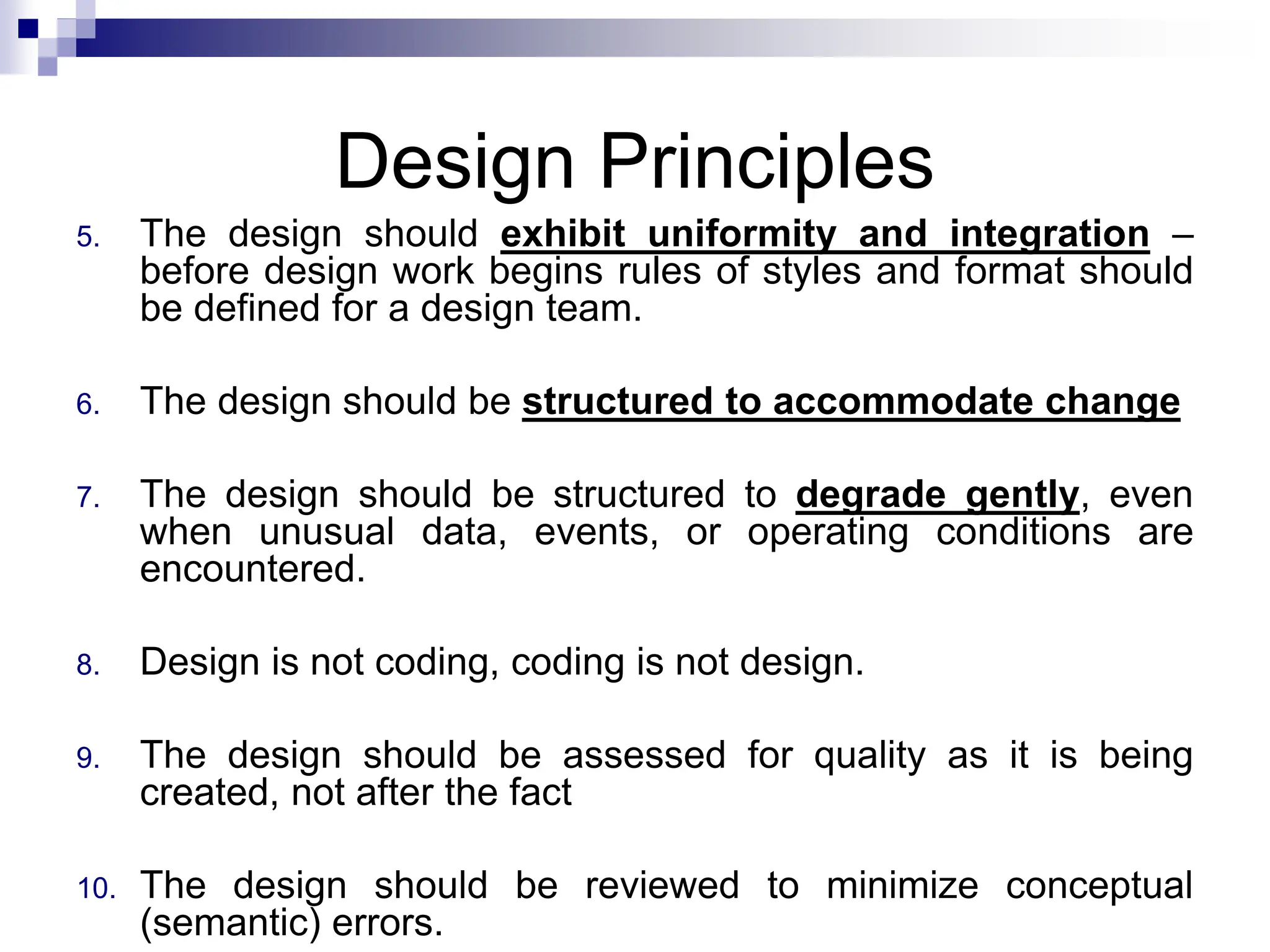 Design Principles
5. The design should exhibit uniformity and integration –
before design work begins rules of styles and format should
be defined for a design team.
6. The design should be structured to accommodate change
7. The design should be structured to degrade gently, even
when unusual data, events, or operating conditions are
encountered.
8. Design is not coding, coding is not design.
9. The design should be assessed for quality as it is being
created, not after the fact
10. The design should be reviewed to minimize conceptual
(semantic) errors.
 