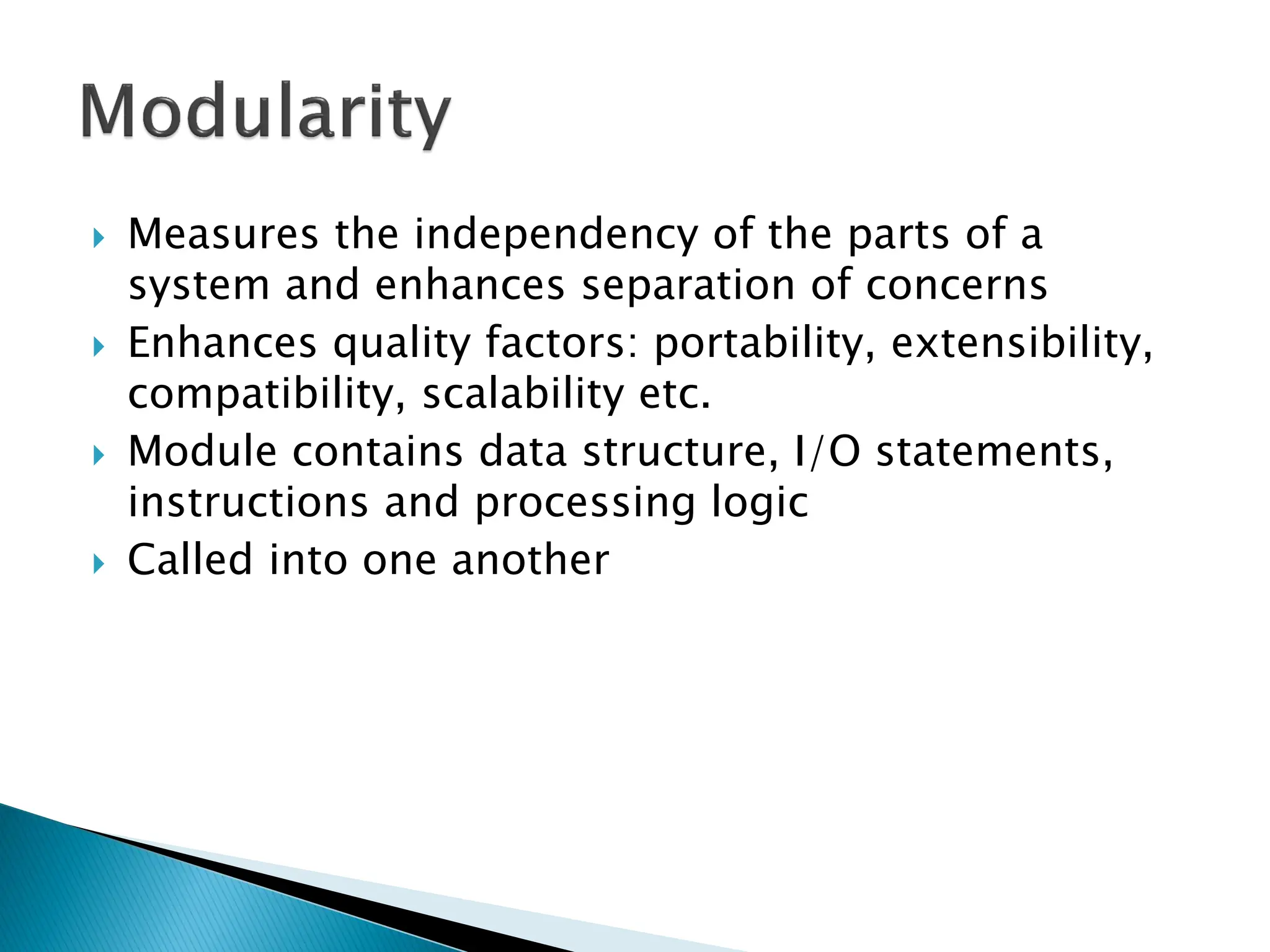 Measures the independency of the parts of a
system and enhances separation of concerns
 Enhances quality factors: portability, extensibility,
compatibility, scalability etc.
 Module contains data structure, I/O statements,
instructions and processing logic
 Called into one another
 