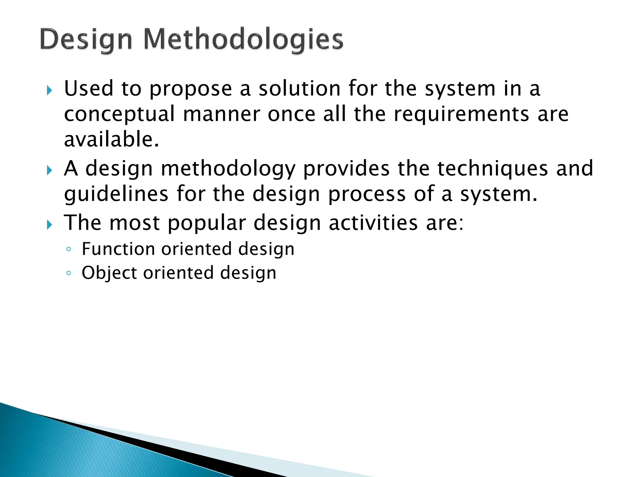  Used to propose a solution for the system in a
conceptual manner once all the requirements are
available.
 A design methodology provides the techniques and
guidelines for the design process of a system.
 The most popular design activities are:
◦ Function oriented design
◦ Object oriented design
 