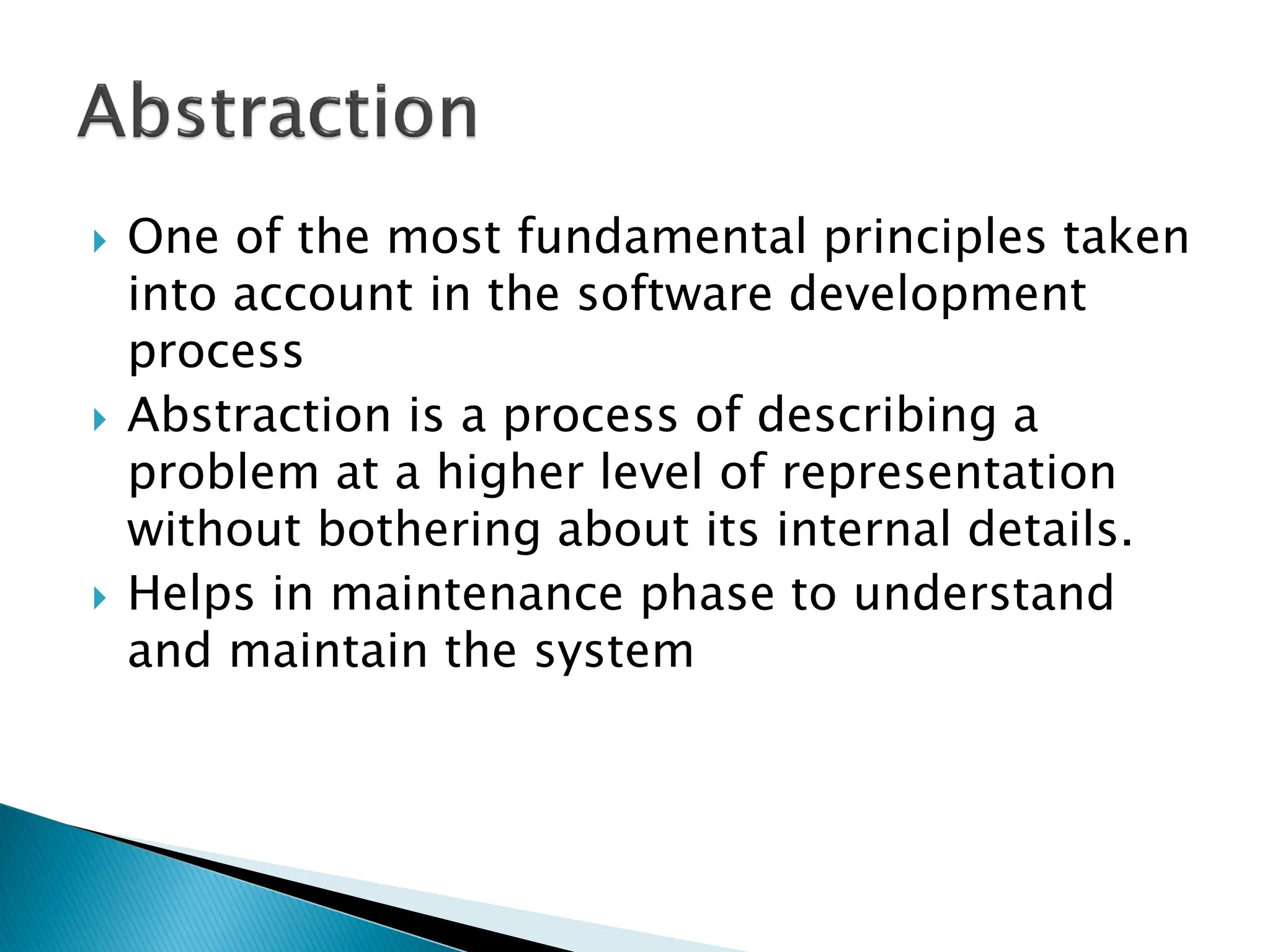  One of the most fundamental principles taken
into account in the software development
process
 Abstraction is a process of describing a
problem at a higher level of representation
without bothering about its internal details.
 Helps in maintenance phase to understand
and maintain the system
 