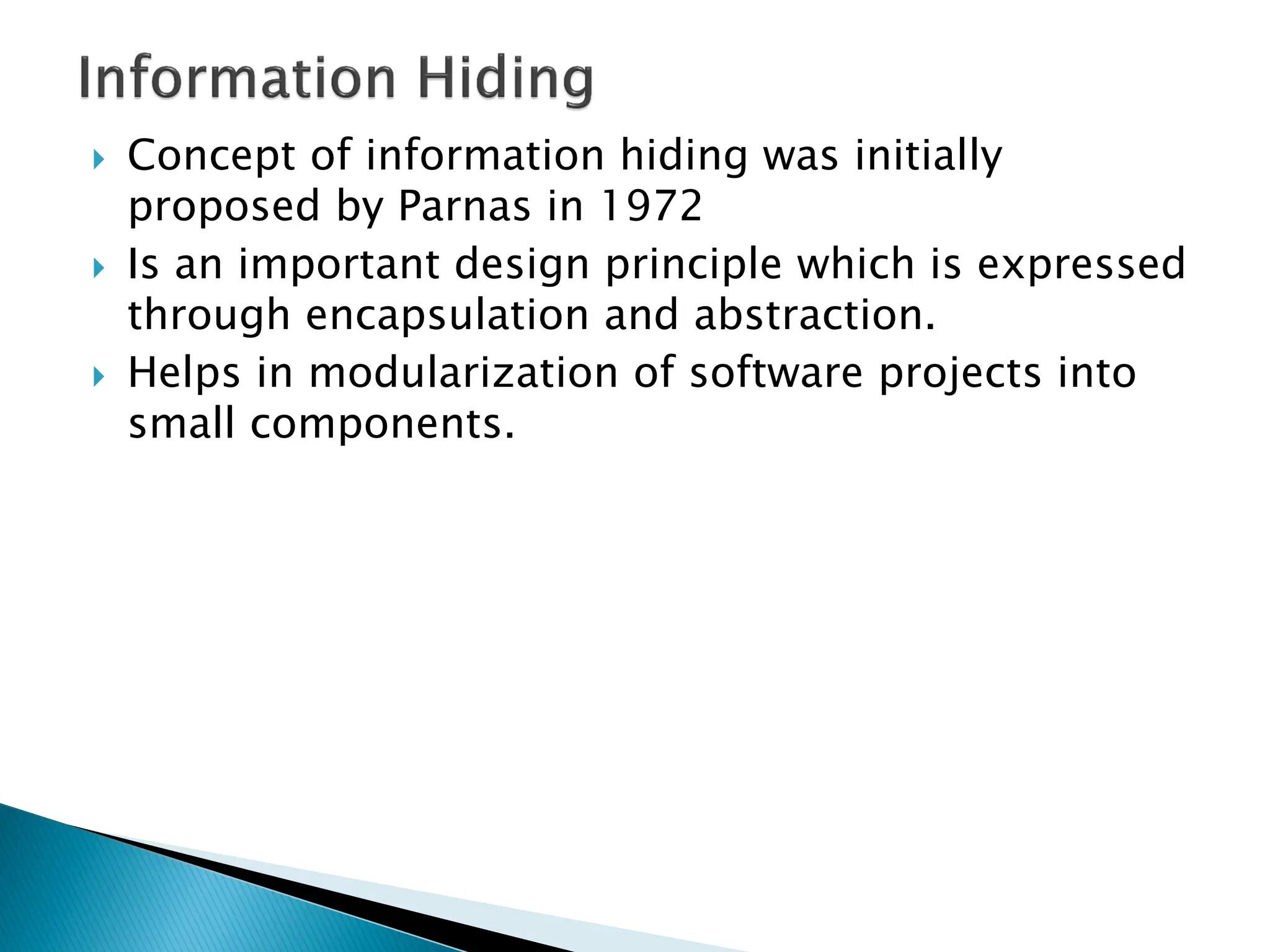 Concept of information hiding was initially
proposed by Parnas in 1972
 Is an important design principle which is expressed
through encapsulation and abstraction.
 Helps in modularization of software projects into
small components.
 