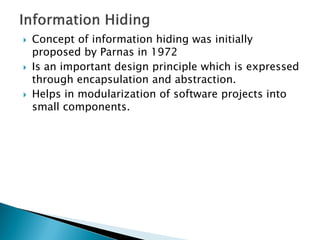  Concept of information hiding was initially
proposed by Parnas in 1972
 Is an important design principle which is expressed
through encapsulation and abstraction.
 Helps in modularization of software projects into
small components.
 
