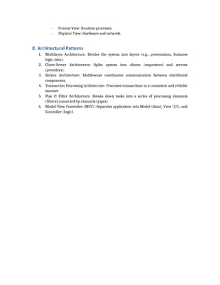 - Process View: Runtime processes.
- Physical View: Hardware and network.
8. Architectural Patterns
1. Multilayer Architecture: Divides the system into layers (e.g., presentation, business
logic, data).
2. Client-Server Architecture: Splits system into clients (requesters) and servers
(providers).
3. Broker Architecture: Middleware coordinates communication between distributed
components.
4. Transaction Processing Architecture: Processes transactions in a consistent and reliable
manner.
5. Pipe & Filter Architecture: Breaks down tasks into a series of processing elements
(filters) connected by channels (pipes).
6. Model-View-Controller (MVC): Separates application into Model (data), View (UI), and
Controller (logic).
 