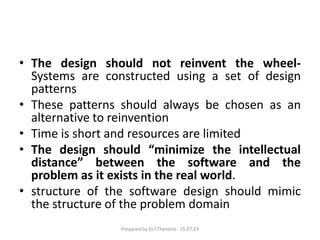 • The design should not reinvent the wheel-
Systems are constructed using a set of design
patterns
• These patterns should always be chosen as an
alternative to reinvention
• Time is short and resources are limited
• The design should “minimize the intellectual
distance” between the software and the
problem as it exists in the real world.
• structure of the software design should mimic
the structure of the problem domain
Prepared by Dr.T.Thendral 15.07.23
 