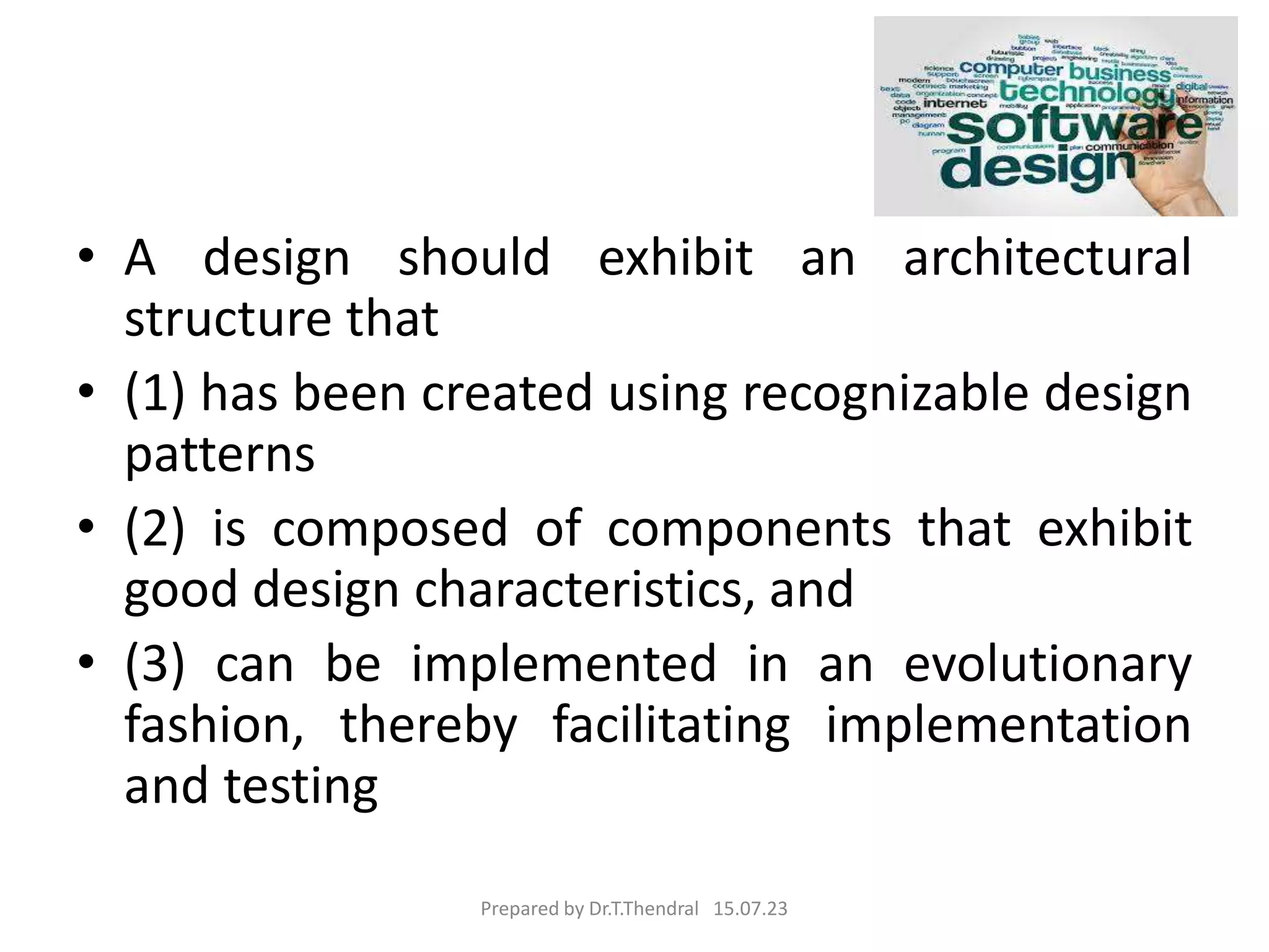 • A design should exhibit an architectural
structure that
• (1) has been created using recognizable design
patterns
• (2) is composed of components that exhibit
good design characteristics, and
• (3) can be implemented in an evolutionary
fashion, thereby facilitating implementation
and testing
Prepared by Dr.T.Thendral 15.07.23
 