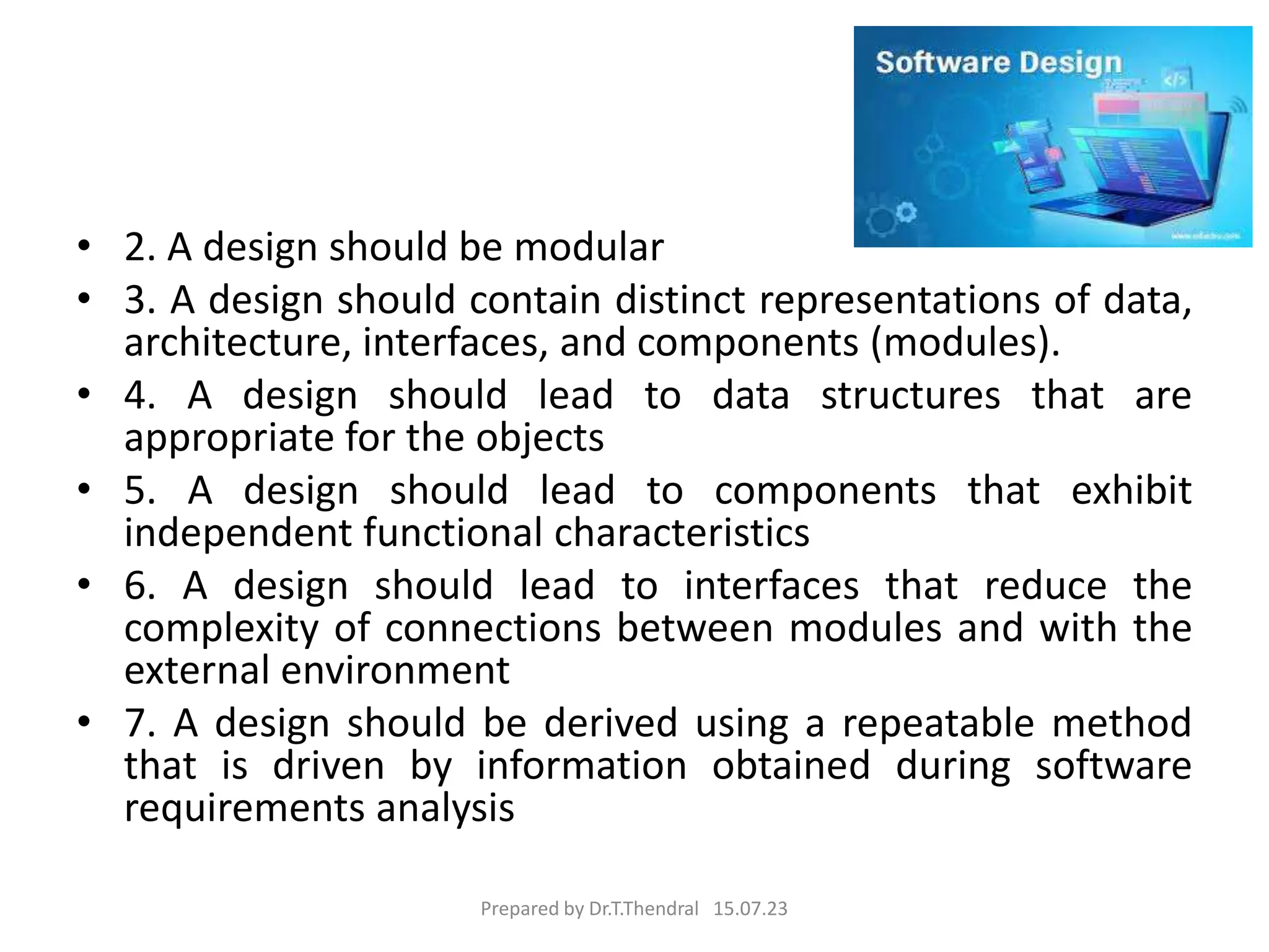 • 2. A design should be modular
• 3. A design should contain distinct representations of data,
architecture, interfaces, and components (modules).
• 4. A design should lead to data structures that are
appropriate for the objects
• 5. A design should lead to components that exhibit
independent functional characteristics
• 6. A design should lead to interfaces that reduce the
complexity of connections between modules and with the
external environment
• 7. A design should be derived using a repeatable method
that is driven by information obtained during software
requirements analysis
Prepared by Dr.T.Thendral 15.07.23
 