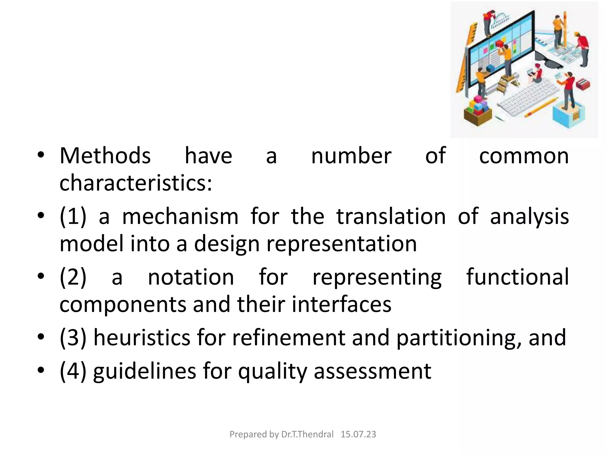 • Methods have a number of common
characteristics:
• (1) a mechanism for the translation of analysis
model into a design representation
• (2) a notation for representing functional
components and their interfaces
• (3) heuristics for refinement and partitioning, and
• (4) guidelines for quality assessment
Prepared by Dr.T.Thendral 15.07.23
 