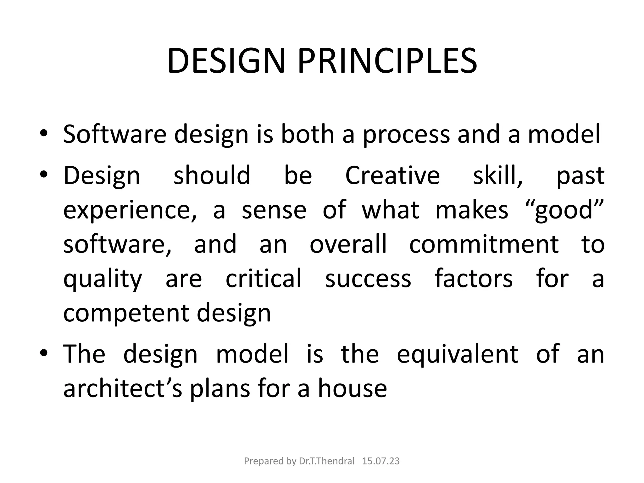 DESIGN PRINCIPLES
• Software design is both a process and a model
• Design should be Creative skill, past
experience, a sense of what makes “good”
software, and an overall commitment to
quality are critical success factors for a
competent design
• The design model is the equivalent of an
architect’s plans for a house
Prepared by Dr.T.Thendral 15.07.23
 