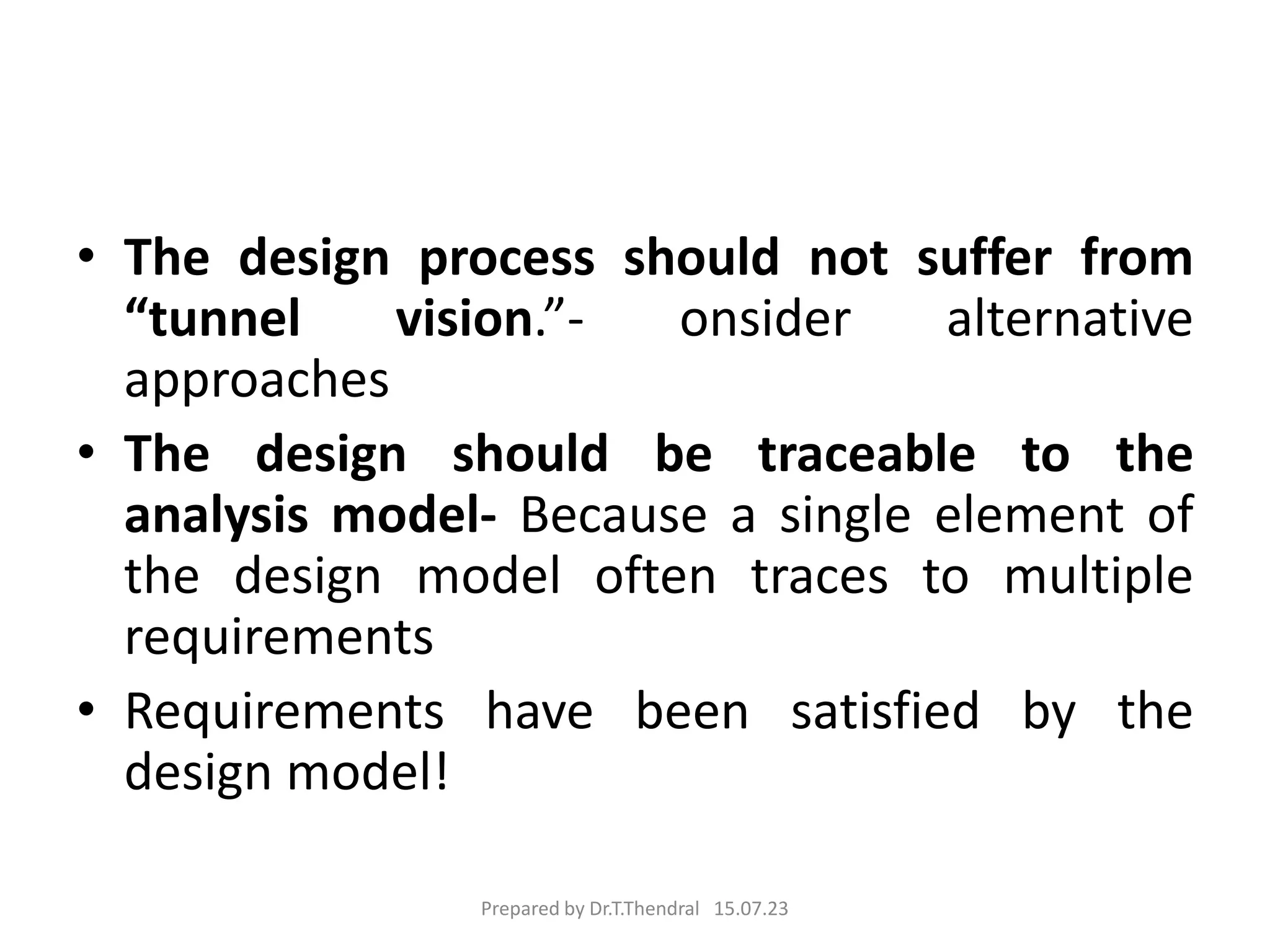 • The design process should not suffer from
“tunnel vision.”- onsider alternative
approaches
• The design should be traceable to the
analysis model- Because a single element of
the design model often traces to multiple
requirements
• Requirements have been satisfied by the
design model!
Prepared by Dr.T.Thendral 15.07.23
 