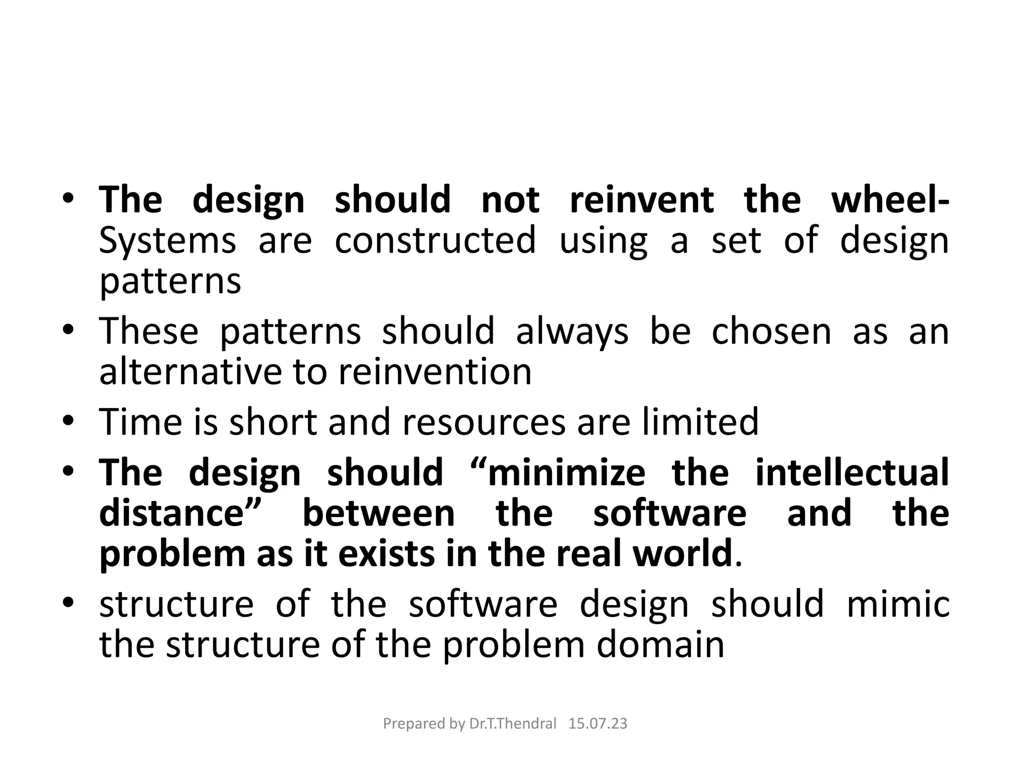 • The design should not reinvent the wheel-
Systems are constructed using a set of design
patterns
• These patterns should always be chosen as an
alternative to reinvention
• Time is short and resources are limited
• The design should “minimize the intellectual
distance” between the software and the
problem as it exists in the real world.
• structure of the software design should mimic
the structure of the problem domain
Prepared by Dr.T.Thendral 15.07.23
 