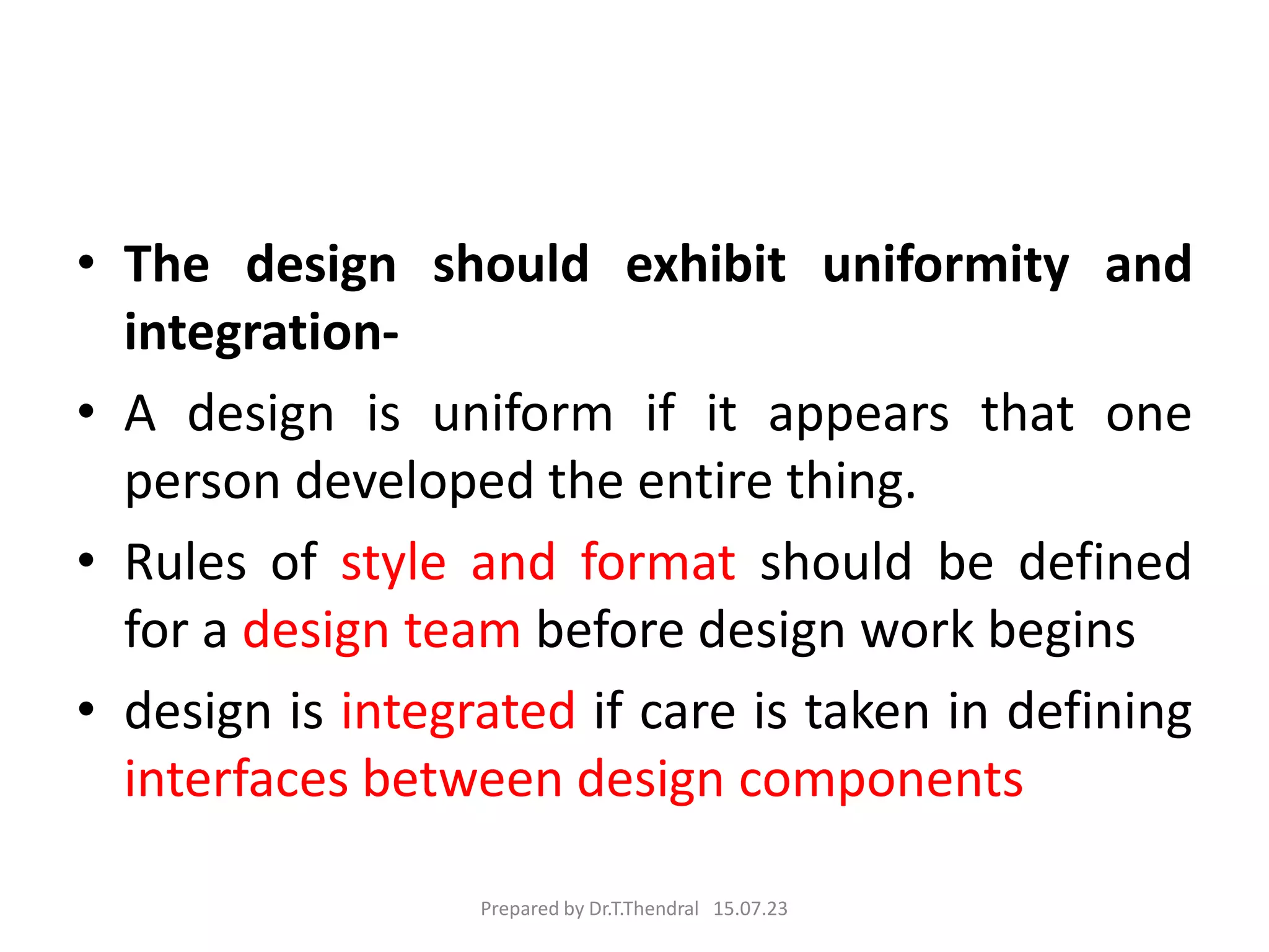• The design should exhibit uniformity and
integration-
• A design is uniform if it appears that one
person developed the entire thing.
• Rules of style and format should be defined
for a design team before design work begins
• design is integrated if care is taken in defining
interfaces between design components
Prepared by Dr.T.Thendral 15.07.23
 
