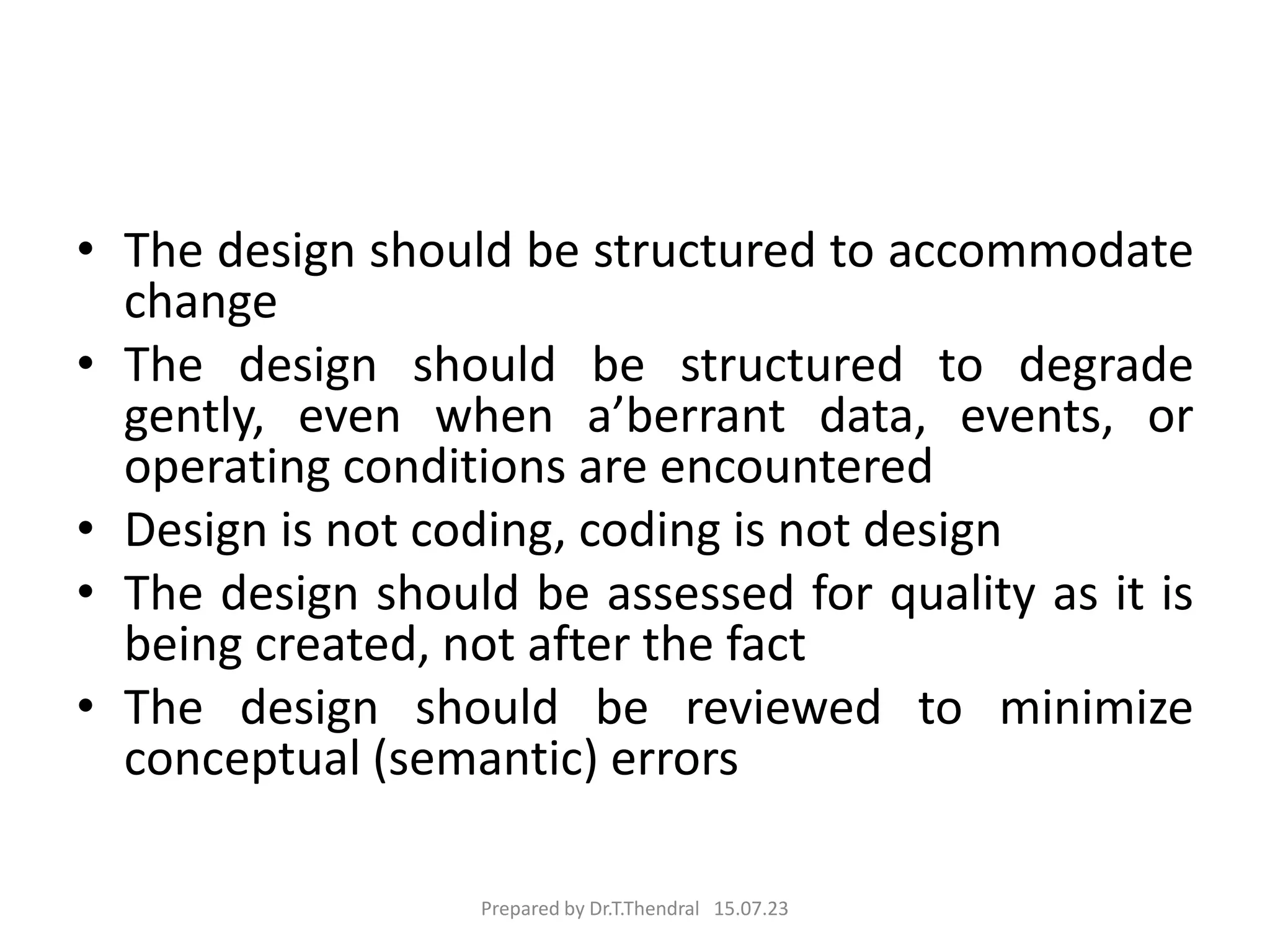 • The design should be structured to accommodate
change
• The design should be structured to degrade
gently, even when a’berrant data, events, or
operating conditions are encountered
• Design is not coding, coding is not design
• The design should be assessed for quality as it is
being created, not after the fact
• The design should be reviewed to minimize
conceptual (semantic) errors
Prepared by Dr.T.Thendral 15.07.23
 