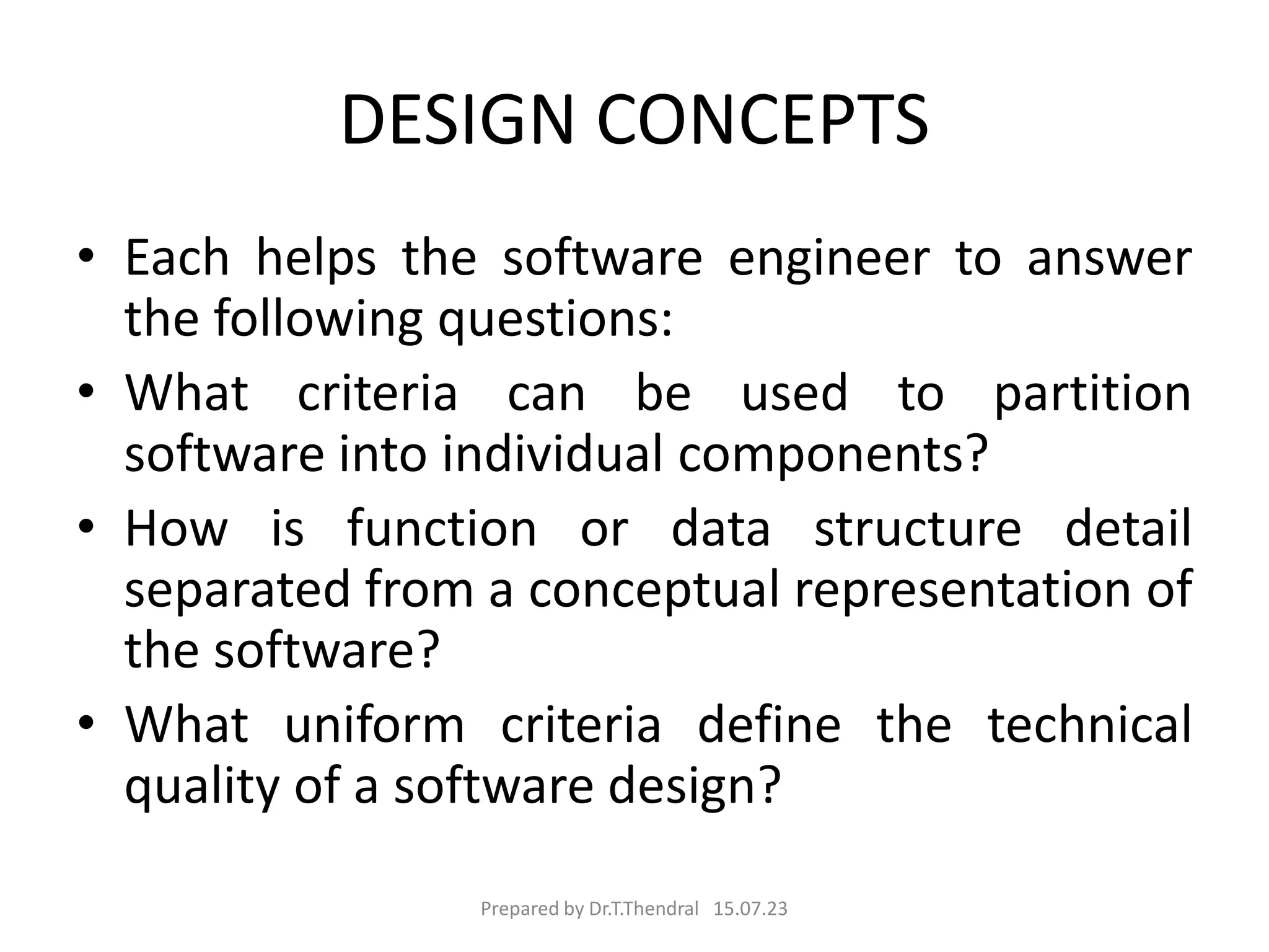 DESIGN CONCEPTS
• Each helps the software engineer to answer
the following questions:
• What criteria can be used to partition
software into individual components?
• How is function or data structure detail
separated from a conceptual representation of
the software?
• What uniform criteria define the technical
quality of a software design?
Prepared by Dr.T.Thendral 15.07.23
 