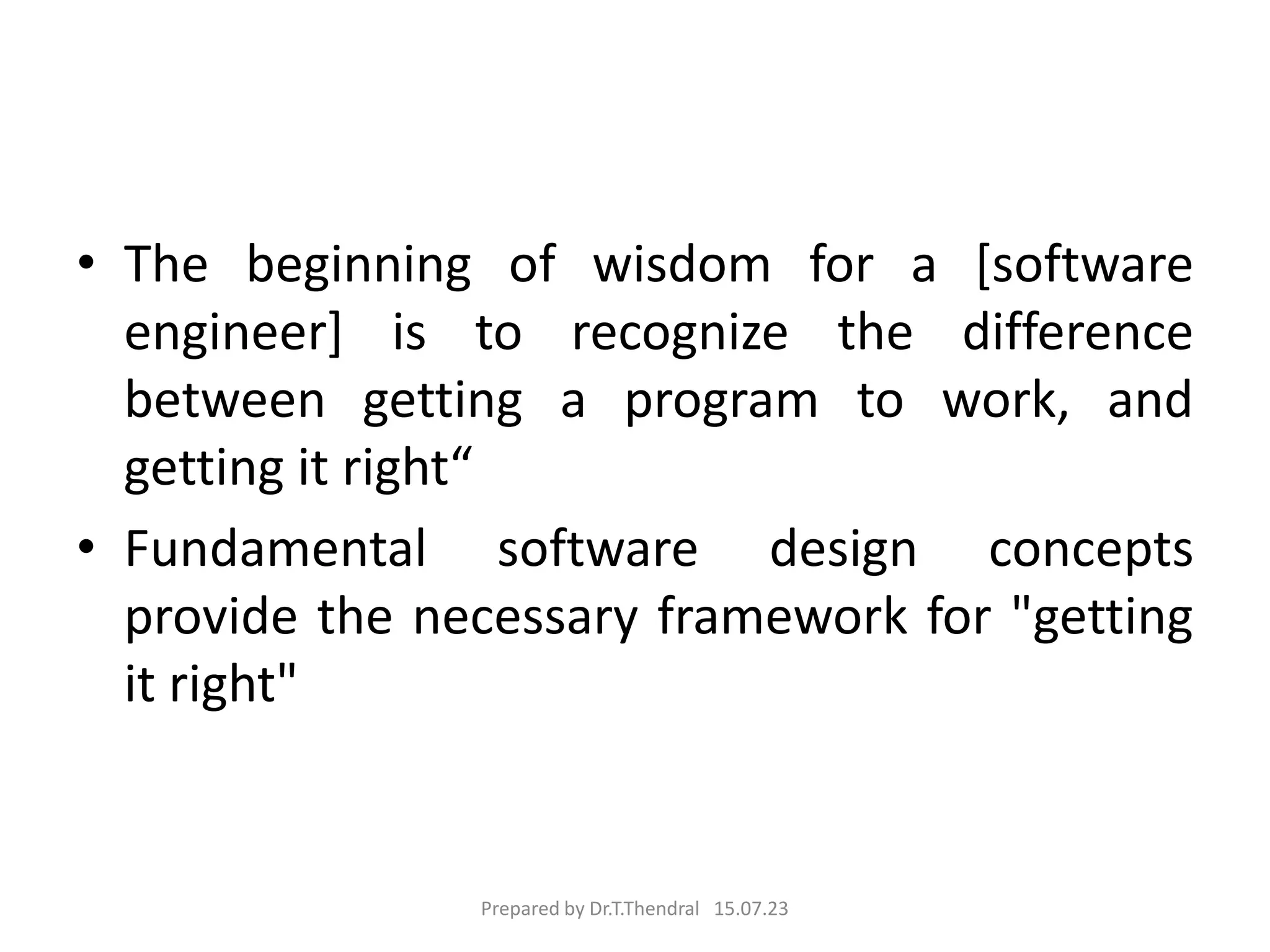 • The beginning of wisdom for a [software
engineer] is to recognize the difference
between getting a program to work, and
getting it right“
• Fundamental software design concepts
provide the necessary framework for "getting
it right"
Prepared by Dr.T.Thendral 15.07.23
 