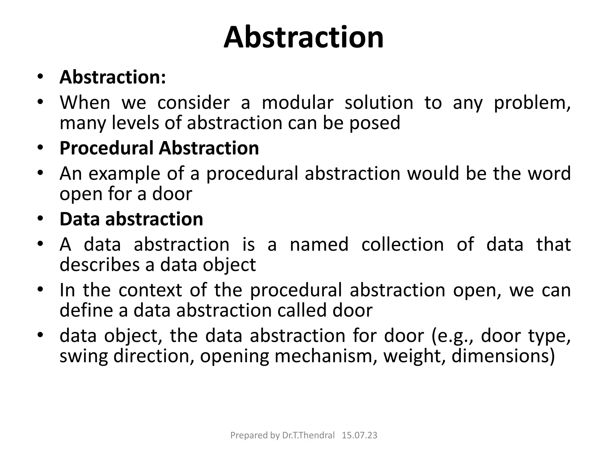 Abstraction
• Abstraction:
• When we consider a modular solution to any problem,
many levels of abstraction can be posed
• Procedural Abstraction
• An example of a procedural abstraction would be the word
open for a door
• Data abstraction
• A data abstraction is a named collection of data that
describes a data object
• In the context of the procedural abstraction open, we can
define a data abstraction called door
• data object, the data abstraction for door (e.g., door type,
swing direction, opening mechanism, weight, dimensions)
Prepared by Dr.T.Thendral 15.07.23
 