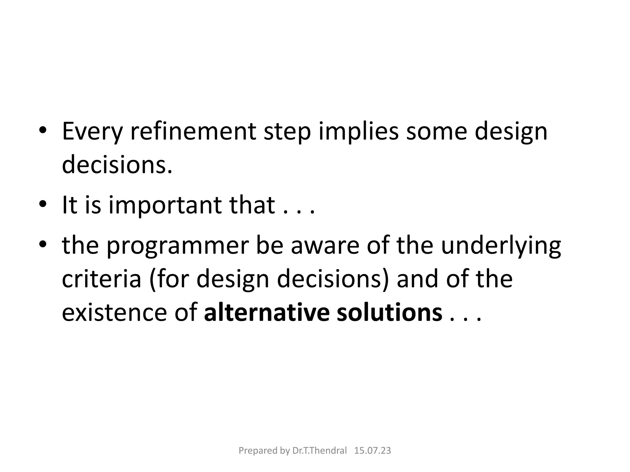 • Every refinement step implies some design
decisions.
• It is important that . . .
• the programmer be aware of the underlying
criteria (for design decisions) and of the
existence of alternative solutions . . .
Prepared by Dr.T.Thendral 15.07.23
 