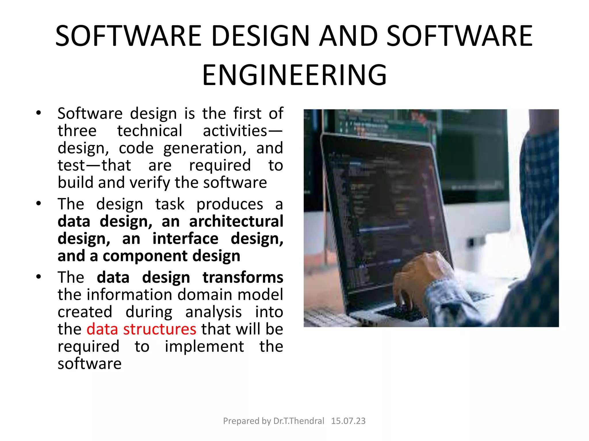 SOFTWARE DESIGN AND SOFTWARE
ENGINEERING
• Software design is the first of
three technical activities—
design, code generation, and
test—that are required to
build and verify the software
• The design task produces a
data design, an architectural
design, an interface design,
and a component design
• The data design transforms
the information domain model
created during analysis into
the data structures that will be
required to implement the
software
Prepared by Dr.T.Thendral 15.07.23
 