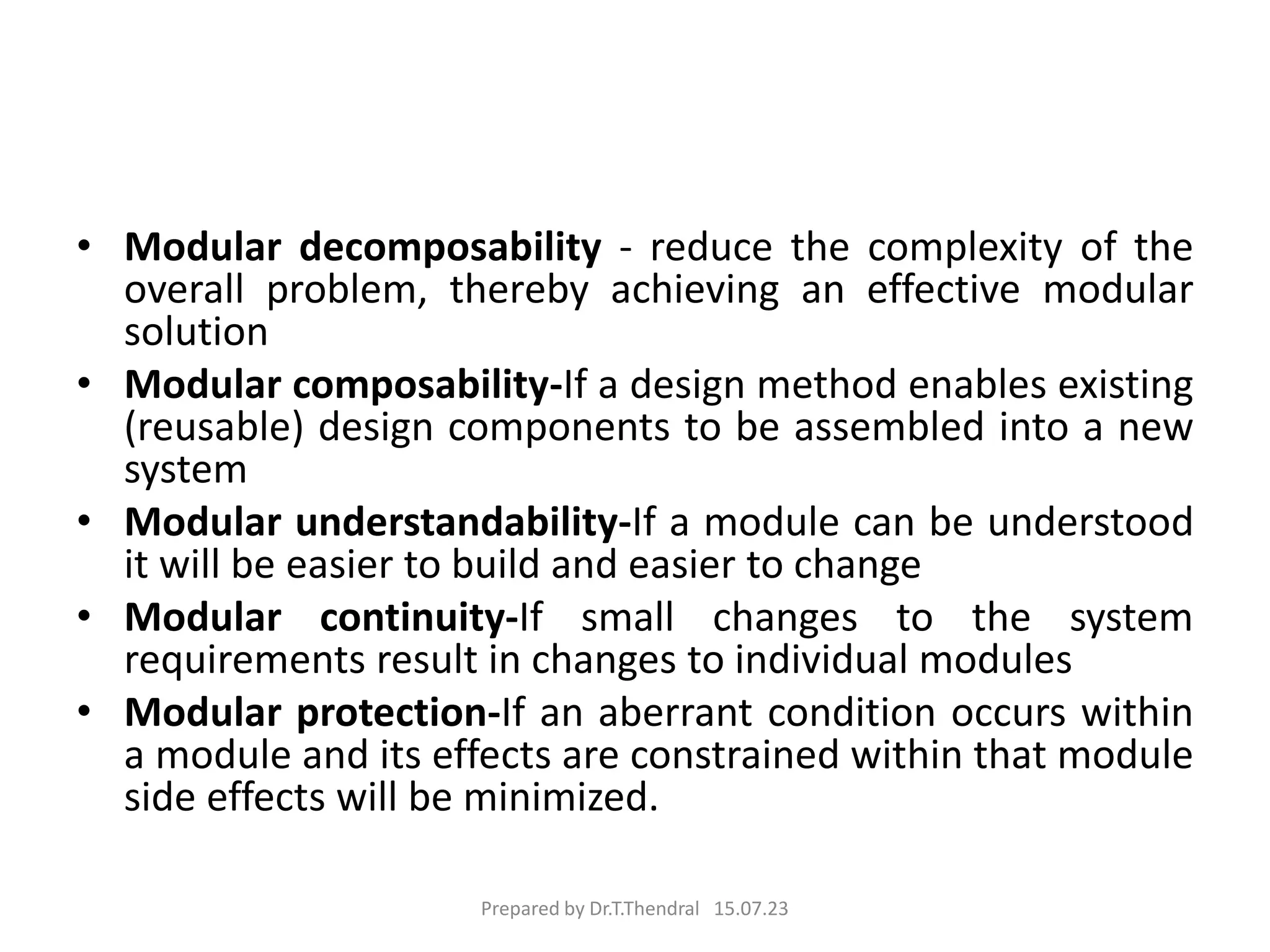 • Modular decomposability - reduce the complexity of the
overall problem, thereby achieving an effective modular
solution
• Modular composability-If a design method enables existing
(reusable) design components to be assembled into a new
system
• Modular understandability-If a module can be understood
it will be easier to build and easier to change
• Modular continuity-If small changes to the system
requirements result in changes to individual modules
• Modular protection-If an aberrant condition occurs within
a module and its effects are constrained within that module
side effects will be minimized.
Prepared by Dr.T.Thendral 15.07.23
 