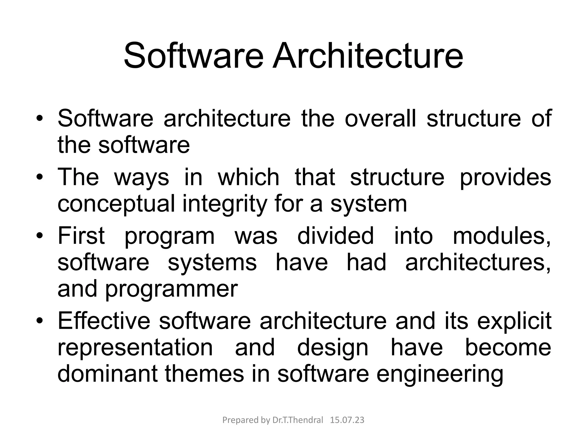 Software Architecture
• Software architecture the overall structure of
the software
• The ways in which that structure provides
conceptual integrity for a system
• First program was divided into modules,
software systems have had architectures,
and programmer
• Effective software architecture and its explicit
representation and design have become
dominant themes in software engineering
Prepared by Dr.T.Thendral 15.07.23
 