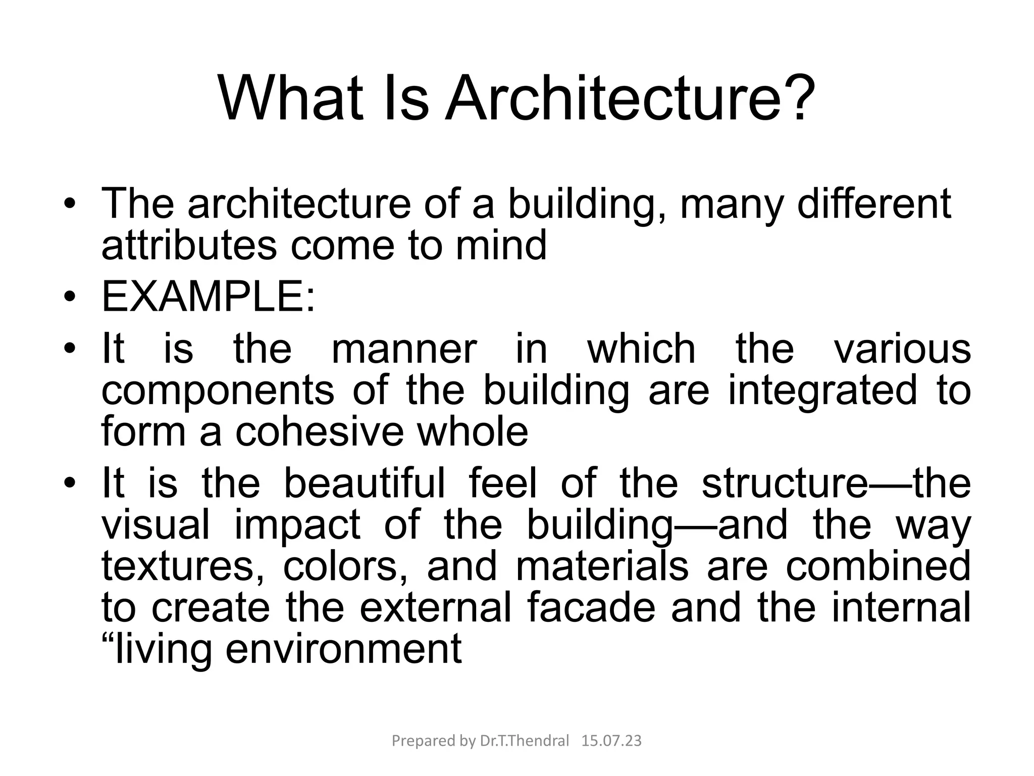 What Is Architecture?
• The architecture of a building, many different
attributes come to mind
• EXAMPLE:
• It is the manner in which the various
components of the building are integrated to
form a cohesive whole
• It is the beautiful feel of the structure—the
visual impact of the building—and the way
textures, colors, and materials are combined
to create the external facade and the internal
“living environment
Prepared by Dr.T.Thendral 15.07.23
 