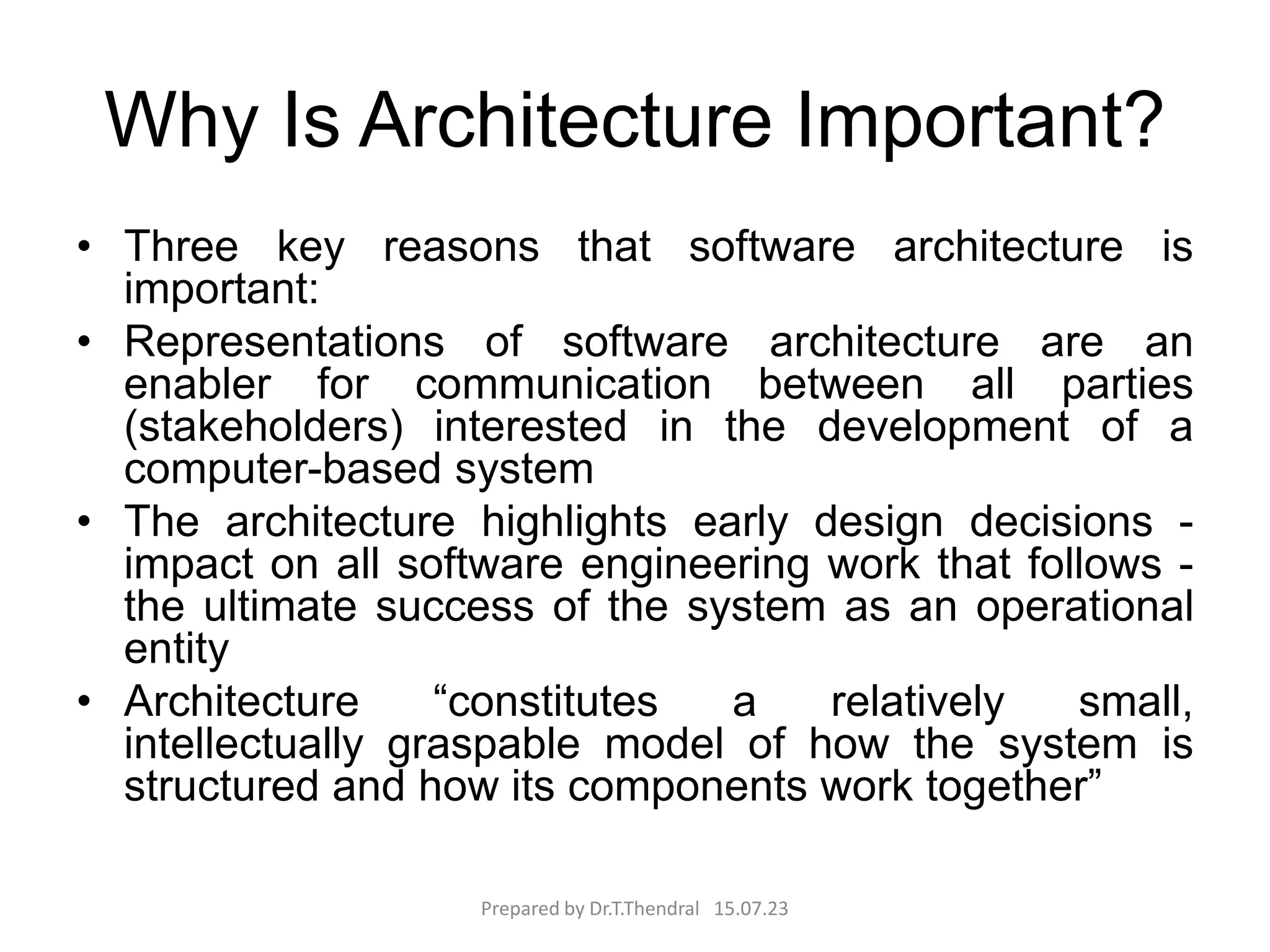 Why Is Architecture Important?
• Three key reasons that software architecture is
important:
• Representations of software architecture are an
enabler for communication between all parties
(stakeholders) interested in the development of a
computer-based system
• The architecture highlights early design decisions -
impact on all software engineering work that follows -
the ultimate success of the system as an operational
entity
• Architecture “constitutes a relatively small,
intellectually graspable model of how the system is
structured and how its components work together”
Prepared by Dr.T.Thendral 15.07.23
 