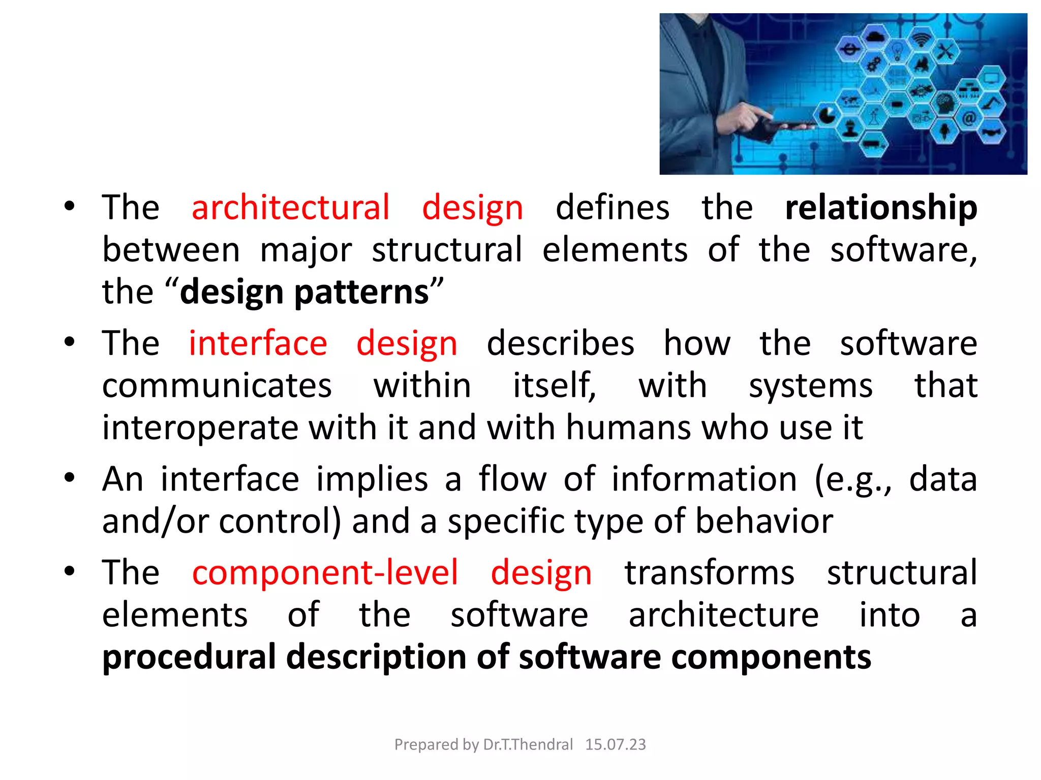 • The architectural design defines the relationship
between major structural elements of the software,
the “design patterns”
• The interface design describes how the software
communicates within itself, with systems that
interoperate with it and with humans who use it
• An interface implies a flow of information (e.g., data
and/or control) and a specific type of behavior
• The component-level design transforms structural
elements of the software architecture into a
procedural description of software components
Prepared by Dr.T.Thendral 15.07.23
 