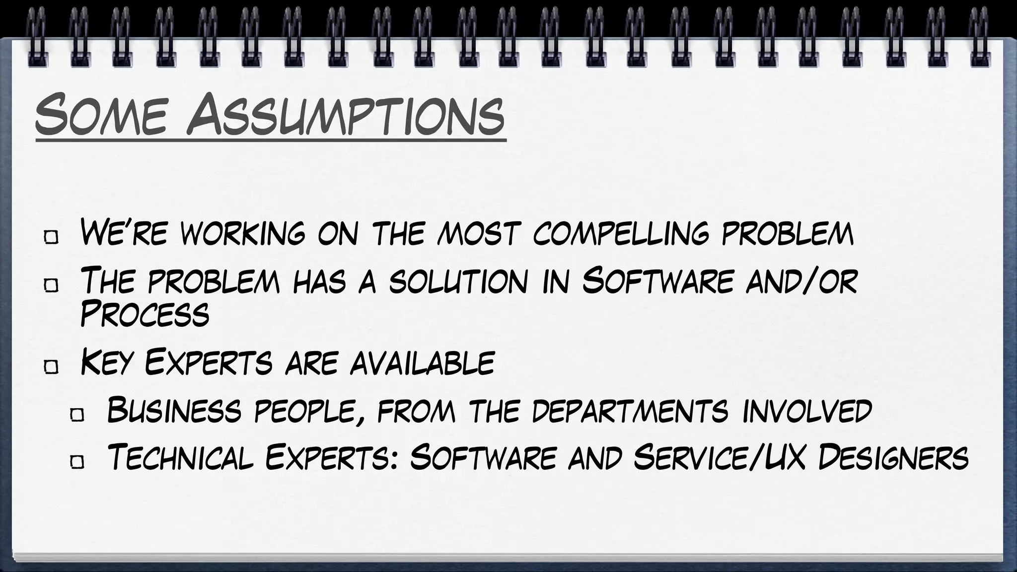 Some Assumptions
We’re working on the most compelling problem
The problem has a solution in Software and/or
Process
Key Experts are available
Business people, from the departments involved
Technical Experts: Software and Service/UX Designers
 