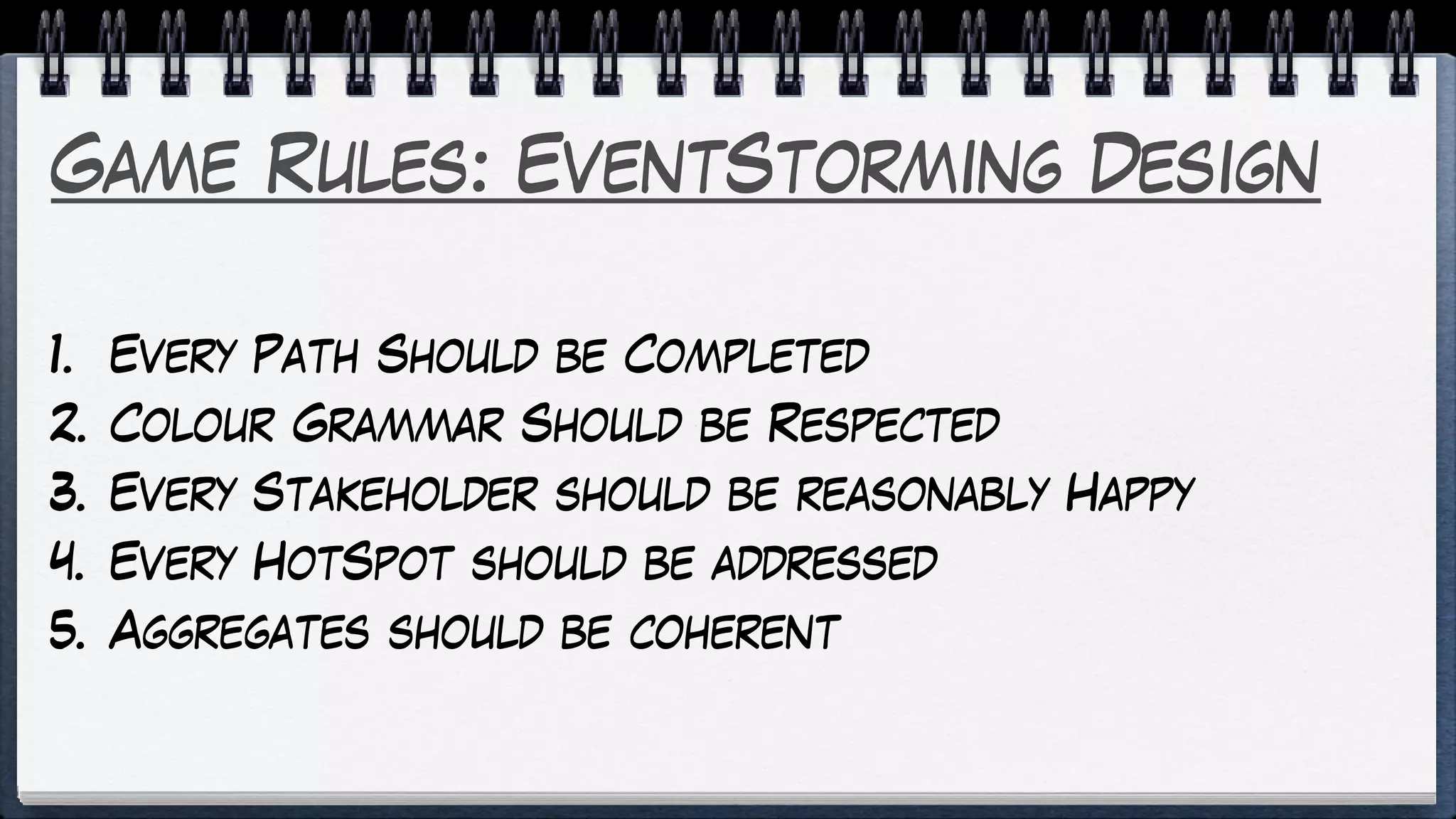 Game Rules: EventStorming Design
1. Every Path Should be Completed
2. Colour Grammar Should be Respected
3. Every Stakeholder should be reasonably Happy
4. Every HotSpot should be addressed
5. Aggregates should be coherent
 
