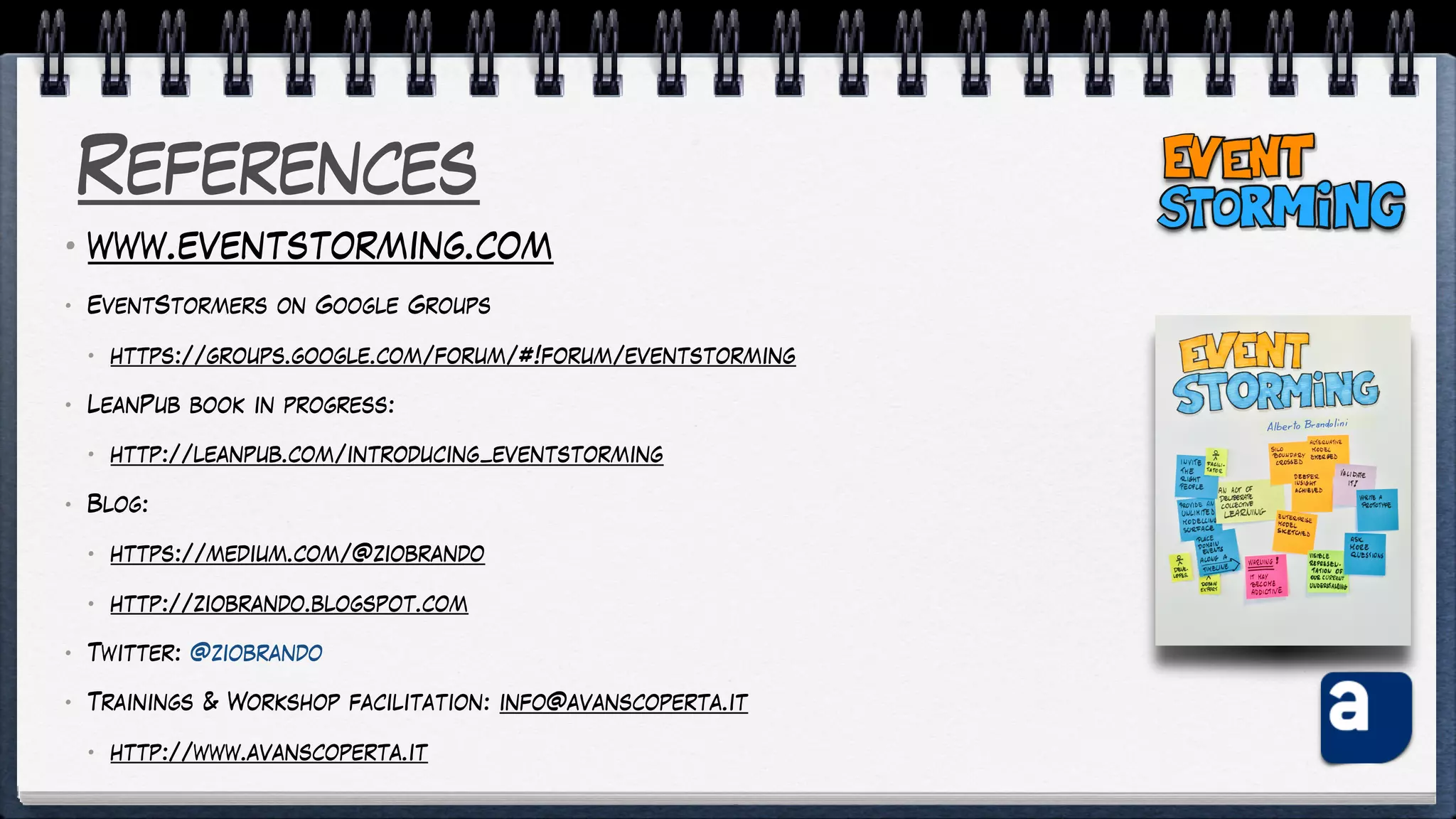 References
• www.eventstorming.com
• EventStormers on Google Groups
• https://groups.google.com/forum/#!forum/eventstorming
• LeanPub book in progress:
• http://leanpub.com/introducing_eventstorming
• Blog:
• https://medium.com/@ziobrando
• http://ziobrando.blogspot.com
• Twitter: @ziobrando
• Trainings & Workshop facilitation: info@avanscoperta.it
• http://www.avanscoperta.it
 