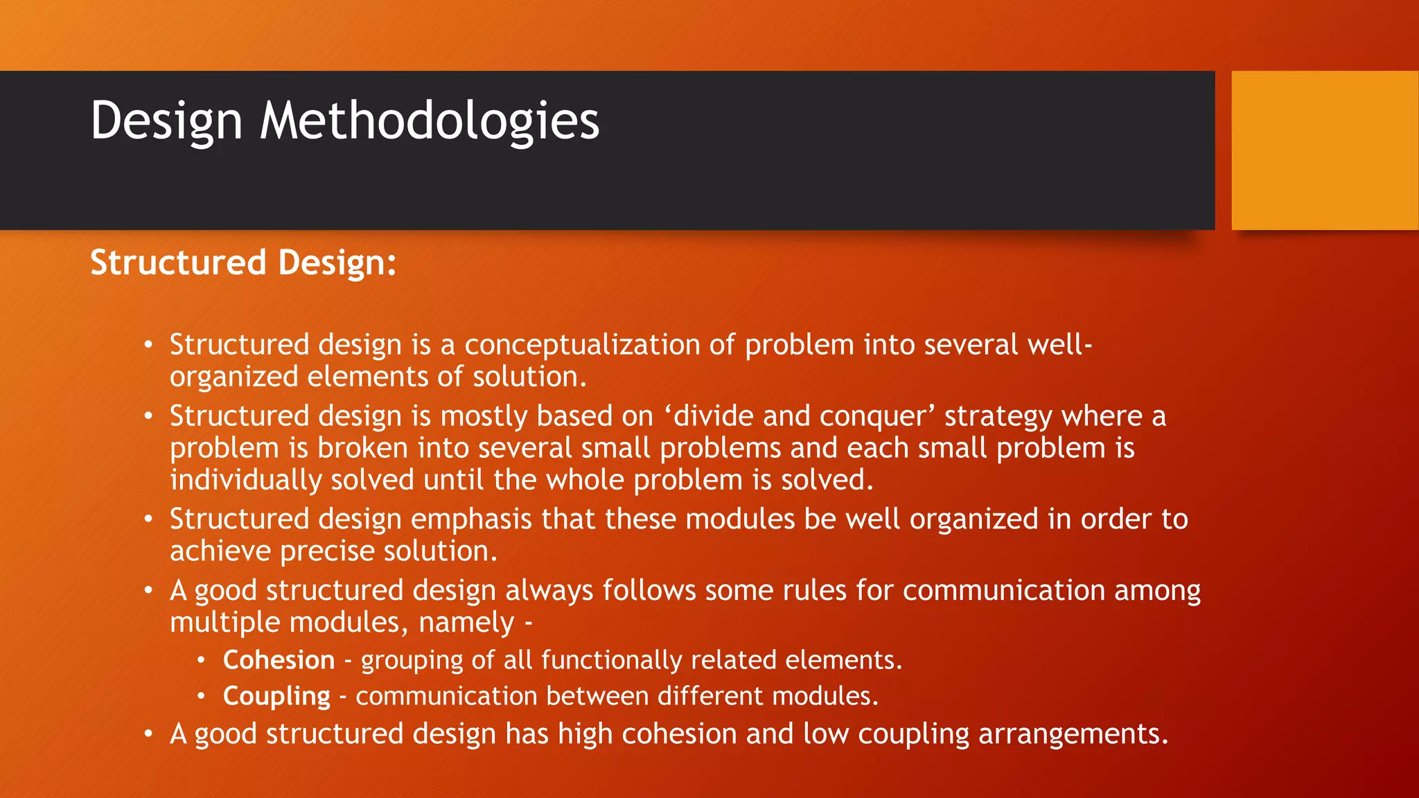 Design Methodologies
Structured Design:
• Structured design is a conceptualization of problem into several well-
organized elements of solution.
• Structured design is mostly based on ‘divide and conquer’ strategy where a
problem is broken into several small problems and each small problem is
individually solved until the whole problem is solved.
• Structured design emphasis that these modules be well organized in order to
achieve precise solution.
• A good structured design always follows some rules for communication among
multiple modules, namely -
• Cohesion - grouping of all functionally related elements.
• Coupling - communication between different modules.
• A good structured design has high cohesion and low coupling arrangements.
 