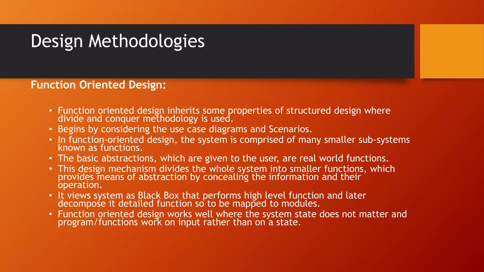 Design Methodologies
Function Oriented Design:
• Function oriented design inherits some properties of structured design where
divide and conquer methodology is used.
• Begins by considering the use case diagrams and Scenarios.
• In function-oriented design, the system is comprised of many smaller sub-systems
known as functions.
• The basic abstractions, which are given to the user, are real world functions.
• This design mechanism divides the whole system into smaller functions, which
provides means of abstraction by concealing the information and their
operation.
• It views system as Black Box that performs high level function and later
decompose it detailed function so to be mapped to modules.
• Function oriented design works well where the system state does not matter and
program/functions work on input rather than on a state.
 