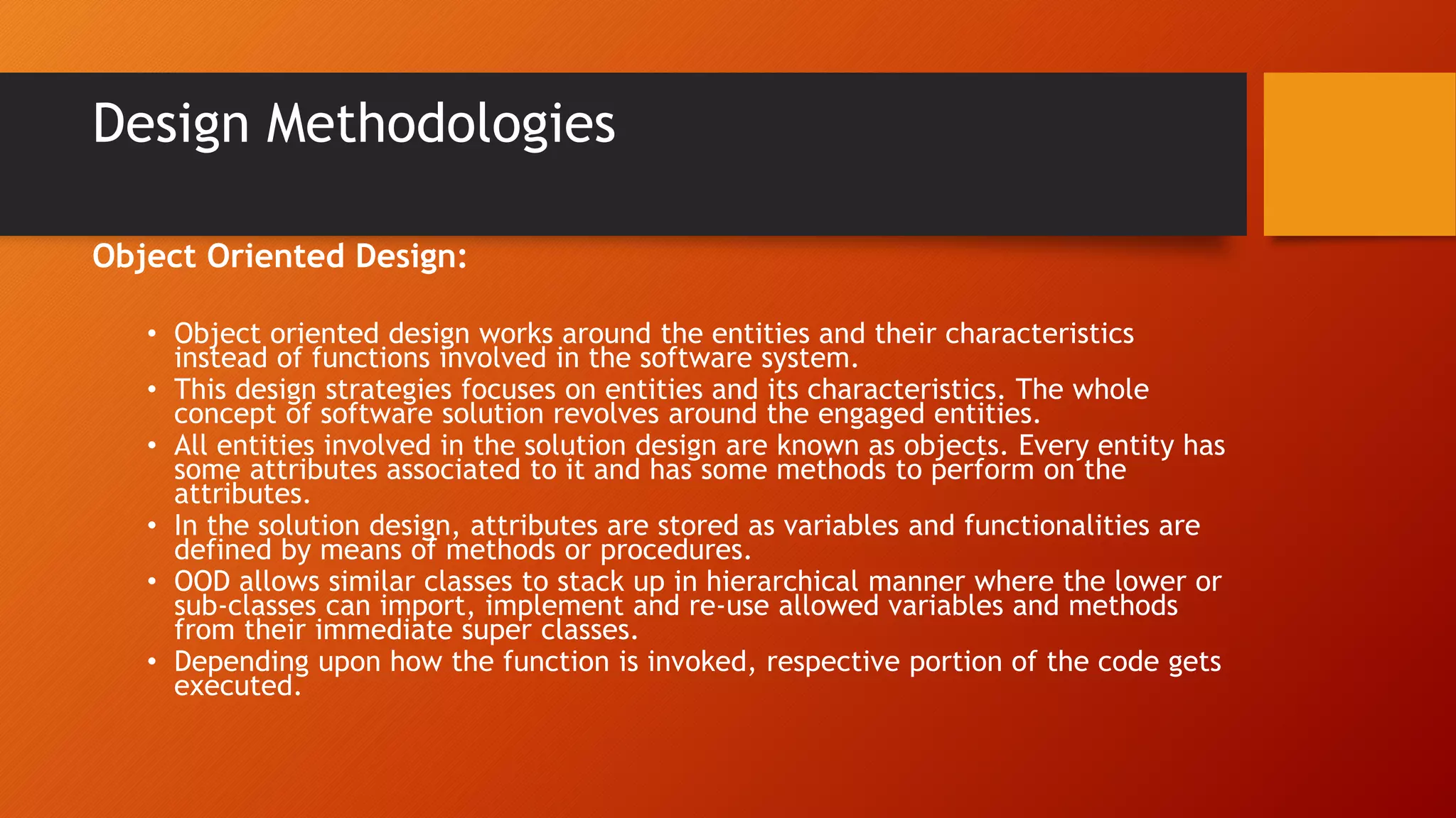 Design Methodologies
Object Oriented Design:
• Object oriented design works around the entities and their characteristics
instead of functions involved in the software system.
• This design strategies focuses on entities and its characteristics. The whole
concept of software solution revolves around the engaged entities.
• All entities involved in the solution design are known as objects. Every entity has
some attributes associated to it and has some methods to perform on the
attributes.
• In the solution design, attributes are stored as variables and functionalities are
defined by means of methods or procedures.
• OOD allows similar classes to stack up in hierarchical manner where the lower or
sub-classes can import, implement and re-use allowed variables and methods
from their immediate super classes.
• Depending upon how the function is invoked, respective portion of the code gets
executed.
 