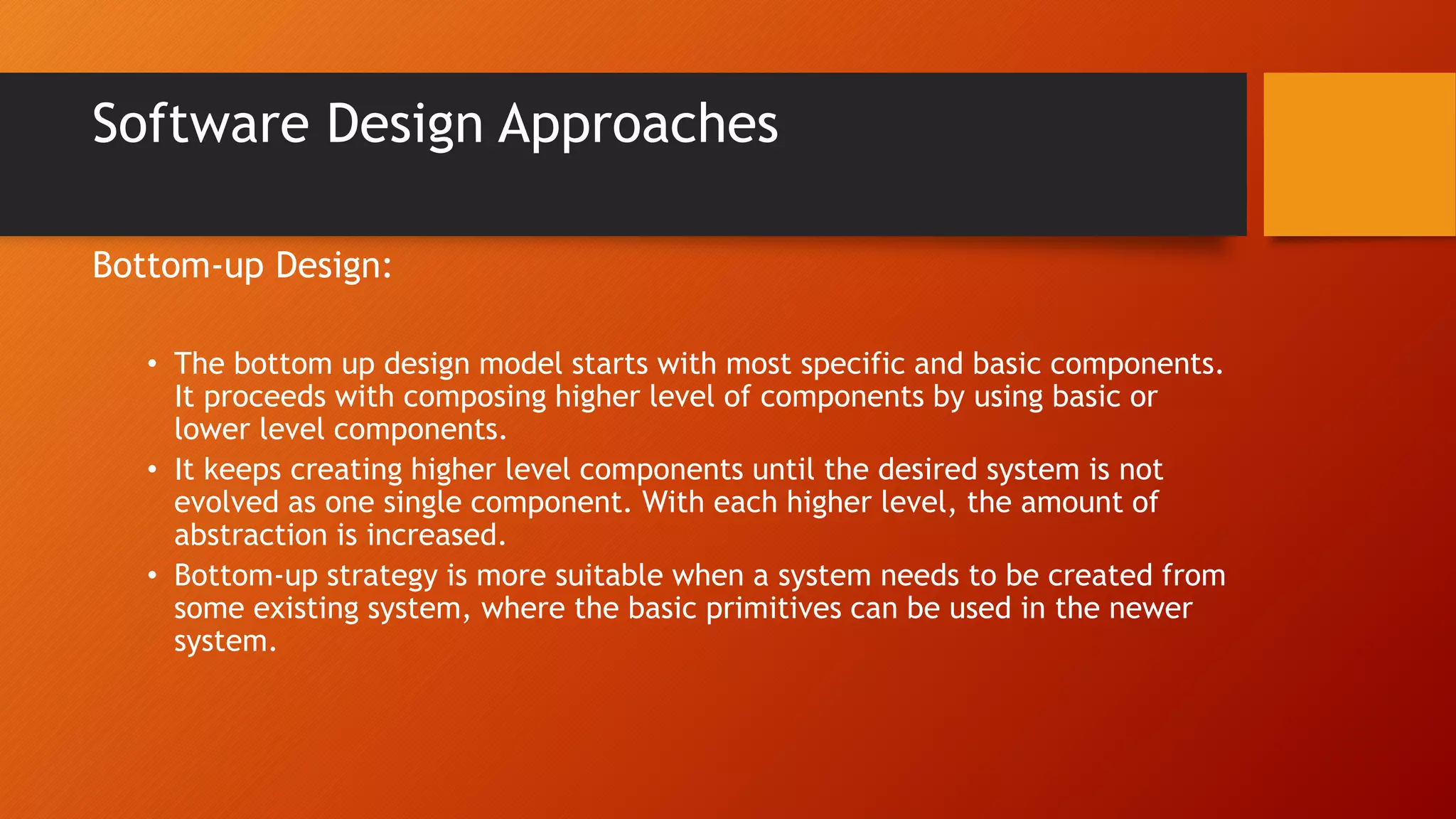 Software Design Approaches
Bottom-up Design:
• The bottom up design model starts with most specific and basic components.
It proceeds with composing higher level of components by using basic or
lower level components.
• It keeps creating higher level components until the desired system is not
evolved as one single component. With each higher level, the amount of
abstraction is increased.
• Bottom-up strategy is more suitable when a system needs to be created from
some existing system, where the basic primitives can be used in the newer
system.
 