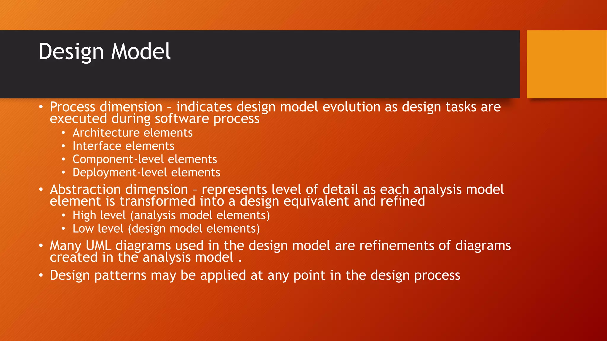 Design Model
• Process dimension – indicates design model evolution as design tasks are
executed during software process
• Architecture elements
• Interface elements
• Component-level elements
• Deployment-level elements
• Abstraction dimension – represents level of detail as each analysis model
element is transformed into a design equivalent and refined
• High level (analysis model elements)
• Low level (design model elements)
• Many UML diagrams used in the design model are refinements of diagrams
created in the analysis model .
• Design patterns may be applied at any point in the design process
 