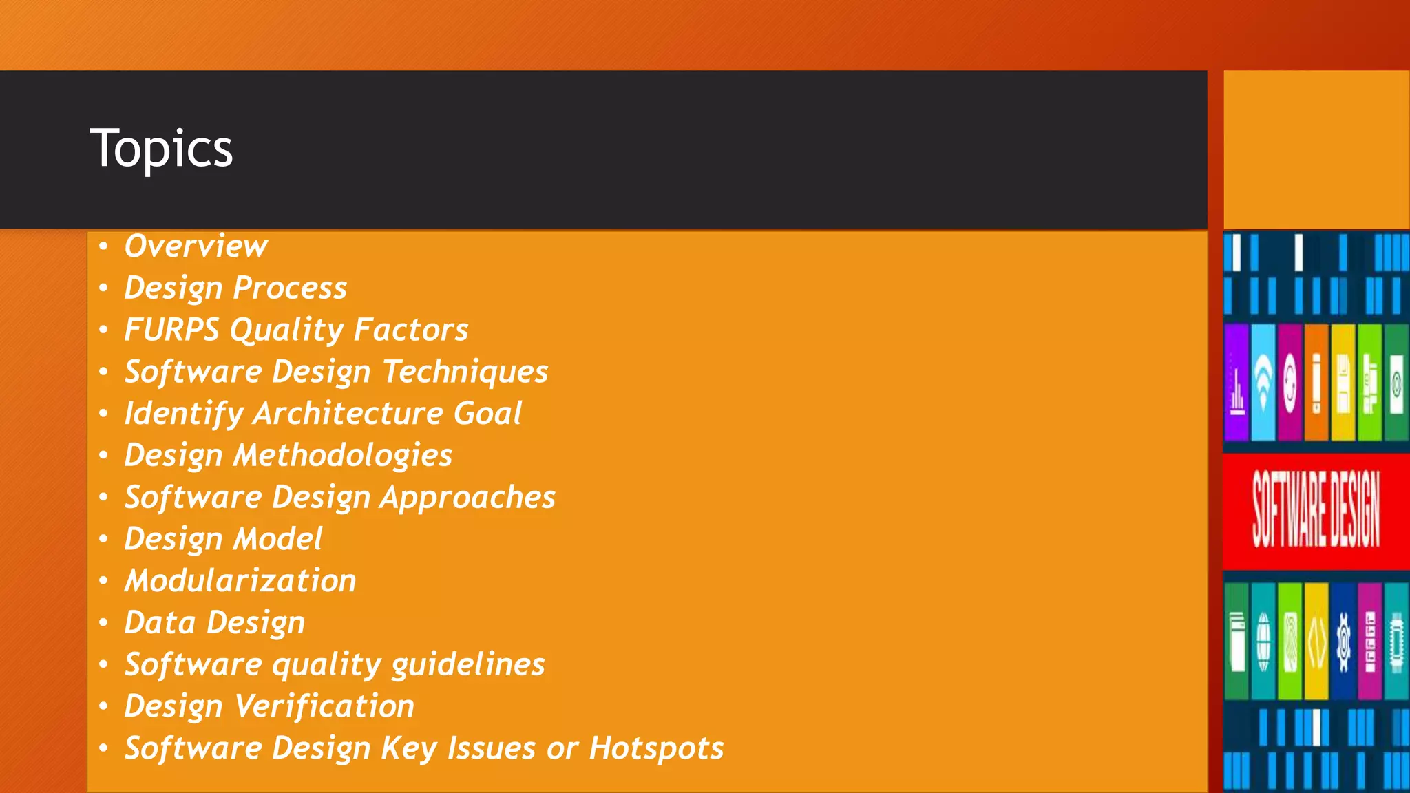Topics
• Overview
• Design Process
• FURPS Quality Factors
• Software Design Techniques
• Identify Architecture Goal
• Design Methodologies
• Software Design Approaches
• Design Model
• Modularization
• Data Design
• Software quality guidelines
• Design Verification
• Software Design Key Issues or Hotspots
 