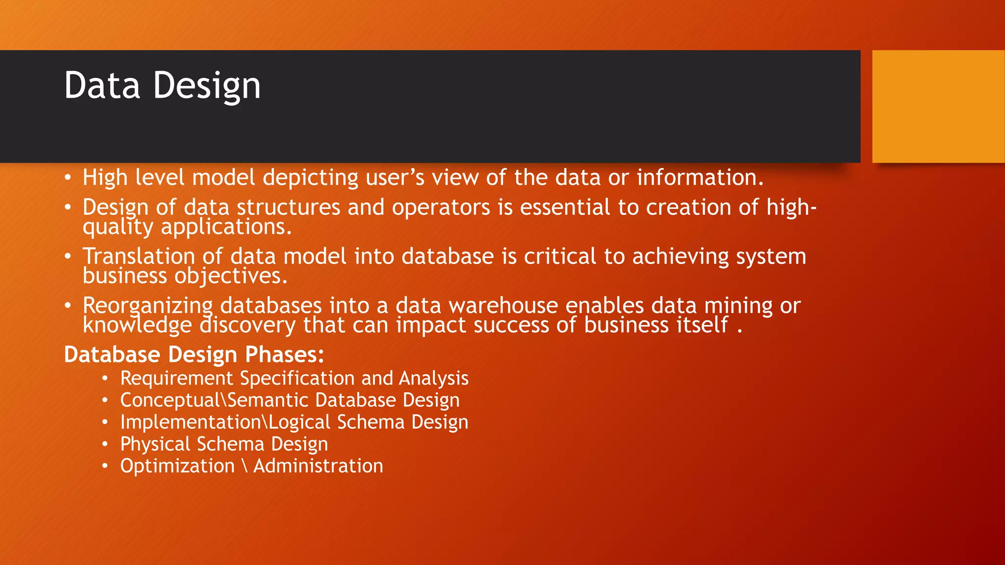 Data Design
• High level model depicting user’s view of the data or information.
• Design of data structures and operators is essential to creation of high-
quality applications.
• Translation of data model into database is critical to achieving system
business objectives.
• Reorganizing databases into a data warehouse enables data mining or
knowledge discovery that can impact success of business itself .
Database Design Phases:
• Requirement Specification and Analysis
• ConceptualSemantic Database Design
• ImplementationLogical Schema Design
• Physical Schema Design
• Optimization  Administration
 