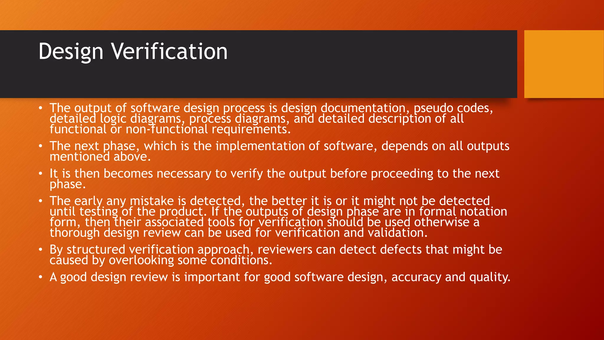 Design Verification
• The output of software design process is design documentation, pseudo codes,
detailed logic diagrams, process diagrams, and detailed description of all
functional or non-functional requirements.
• The next phase, which is the implementation of software, depends on all outputs
mentioned above.
• It is then becomes necessary to verify the output before proceeding to the next
phase.
• The early any mistake is detected, the better it is or it might not be detected
until testing of the product. If the outputs of design phase are in formal notation
form, then their associated tools for verification should be used otherwise a
thorough design review can be used for verification and validation.
• By structured verification approach, reviewers can detect defects that might be
caused by overlooking some conditions.
• A good design review is important for good software design, accuracy and quality.
 