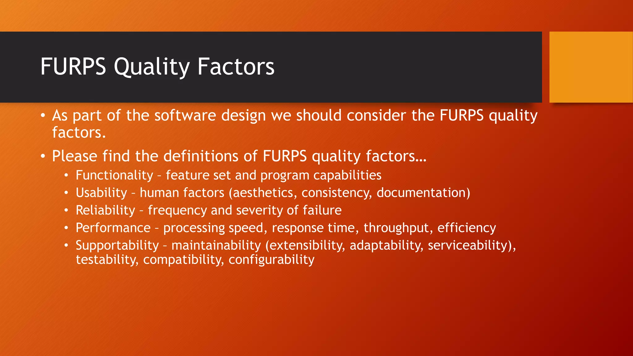 FURPS Quality Factors
• As part of the software design we should consider the FURPS quality
factors.
• Please find the definitions of FURPS quality factors…
• Functionality – feature set and program capabilities
• Usability – human factors (aesthetics, consistency, documentation)
• Reliability – frequency and severity of failure
• Performance – processing speed, response time, throughput, efficiency
• Supportability – maintainability (extensibility, adaptability, serviceability),
testability, compatibility, configurability
 