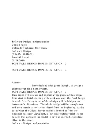 Software Design Implementation
Connie Farris
Colorado Technical University
Software Design
(CS457-1903B-01)
Imad Al Saeed
08/28.2019
SOFTWARE DESIGN IMPLEMENTATION 3
SOFTWARE DESIGN IMPLEMENTATION 3
Abstract
I have decided after great thought, to design a
client/server for a bank system.
SOFTWARE DESIGN IMPLEMENTATION 3
This paper will discuss and explain every phase of this project
from start to finish starting with week one until the final design
in week five. Every detail of this design will be laid per the
instructor`s. directions. The whole design will be thought out
and have certain aspects considered from the beginning. At the
point when the Client-Server model is looked at from the
financial business' viewpoint, a few contributing variables can
be seen that consider the model to have an incredible positive
effect in the space.
Software Design Implementation
 