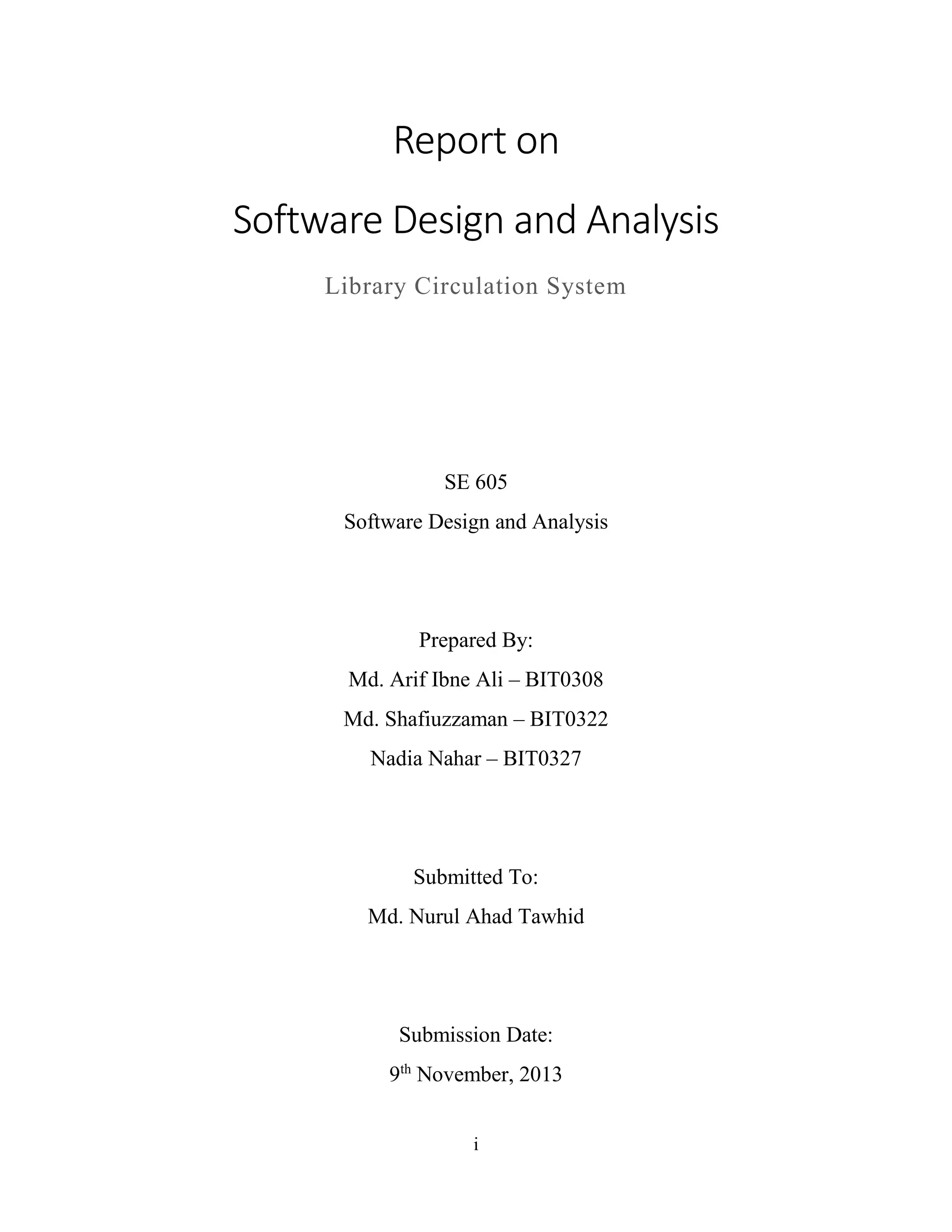 i
Report on
Software Design and Analysis
Library Circulation System
SE 605
Software Design and Analysis
Prepared By:
Md. Arif Ibne Ali – BIT0308
Md. Shafiuzzaman – BIT0322
Nadia Nahar – BIT0327
Submitted To:
Md. Nurul Ahad Tawhid
Submission Date:
9th
November, 2013
 