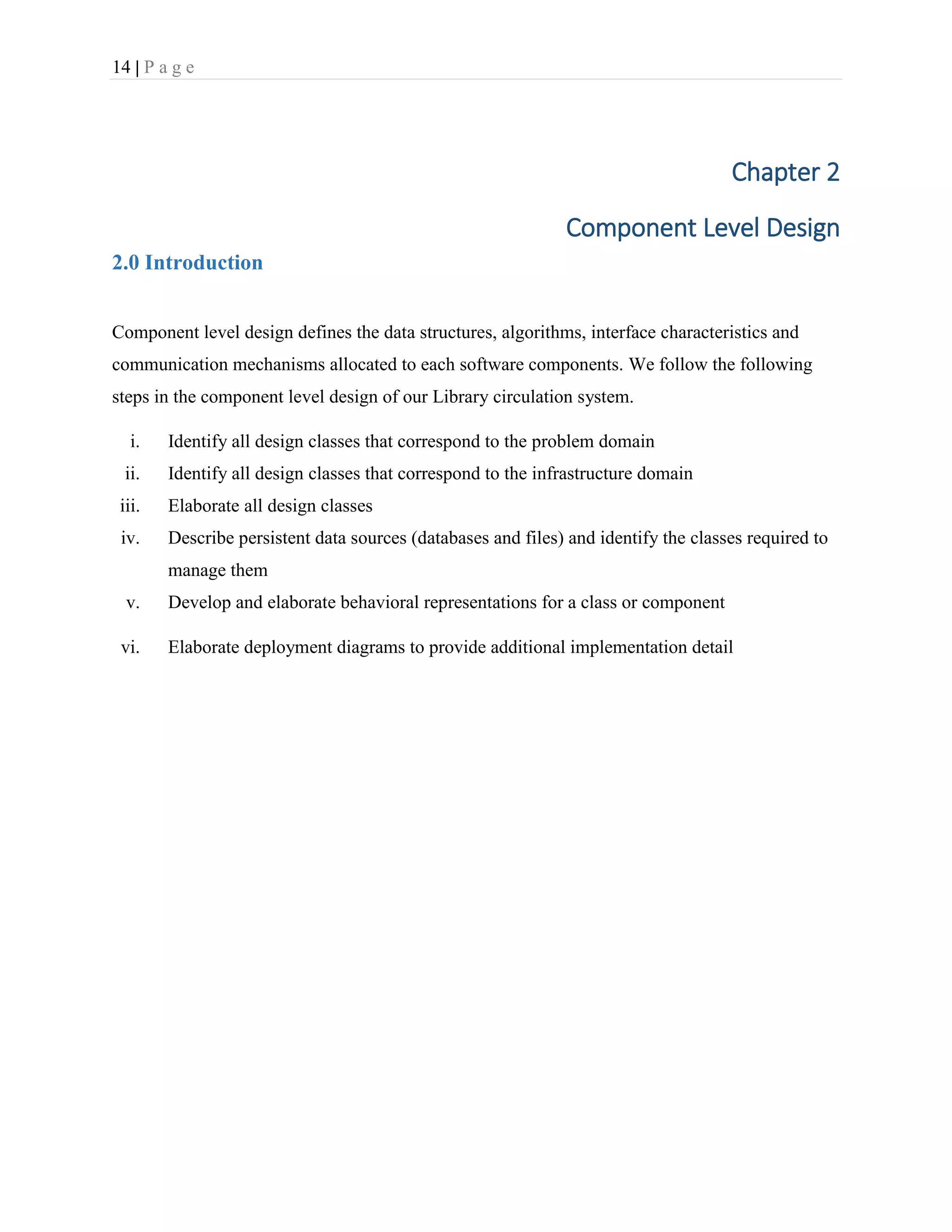 14 | P a g e
Chapter 2
Component Level Design
2.0 Introduction
Component level design defines the data structures, algorithms, interface characteristics and
communication mechanisms allocated to each software components. We follow the following
steps in the component level design of our Library circulation system.
i. Identify all design classes that correspond to the problem domain
ii. Identify all design classes that correspond to the infrastructure domain
iii. Elaborate all design classes
iv. Describe persistent data sources (databases and files) and identify the classes required to
manage them
v. Develop and elaborate behavioral representations for a class or component
vi. Elaborate deployment diagrams to provide additional implementation detail
 