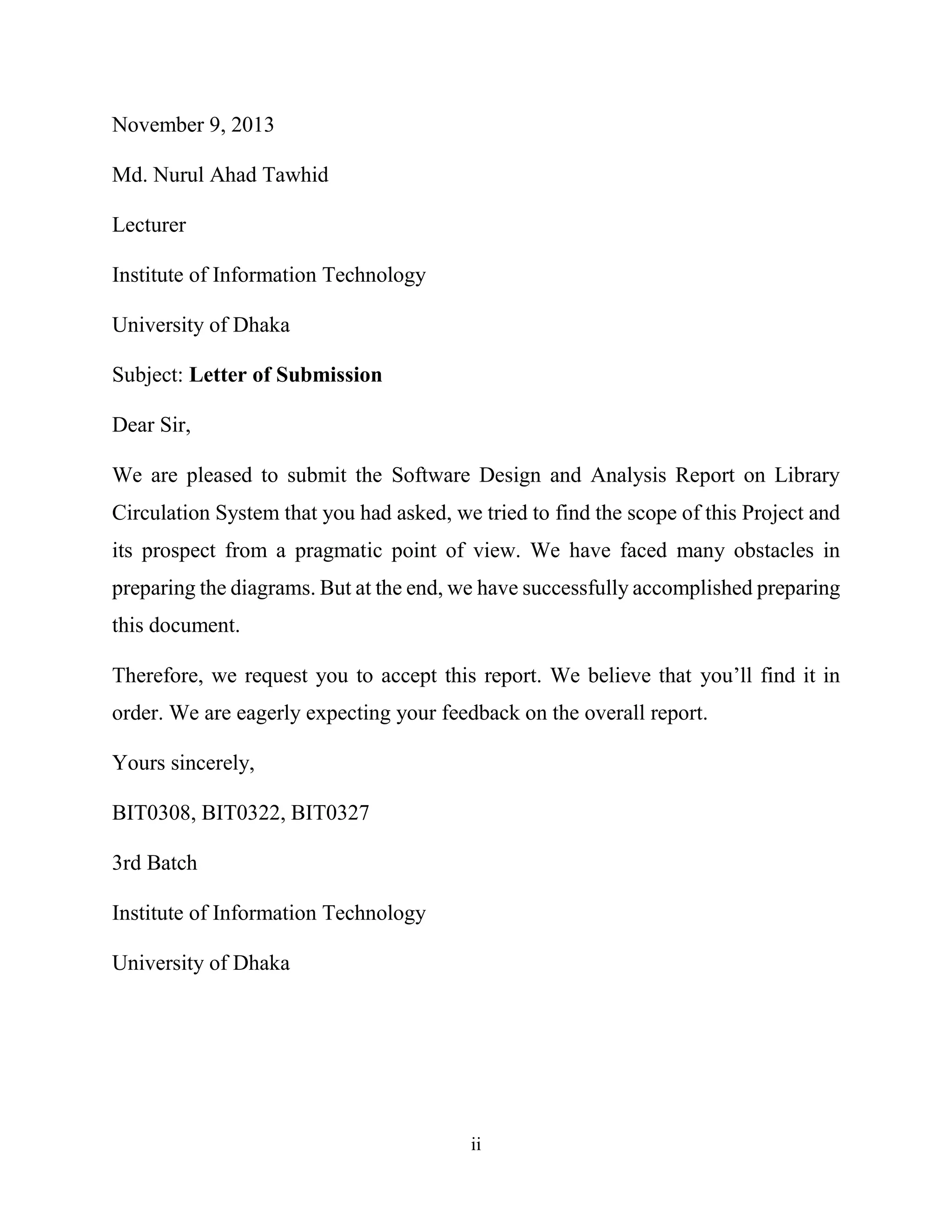 ii
November 9, 2013
Md. Nurul Ahad Tawhid
Lecturer
Institute of Information Technology
University of Dhaka
Subject: Letter of Submission
Dear Sir,
We are pleased to submit the Software Design and Analysis Report on Library
Circulation System that you had asked, we tried to find the scope of this Project and
its prospect from a pragmatic point of view. We have faced many obstacles in
preparing the diagrams. But at the end, we have successfully accomplished preparing
this document.
Therefore, we request you to accept this report. We believe that you’ll find it in
order. We are eagerly expecting your feedback on the overall report.
Yours sincerely,
BIT0308, BIT0322, BIT0327
3rd Batch
Institute of Information Technology
University of Dhaka
 