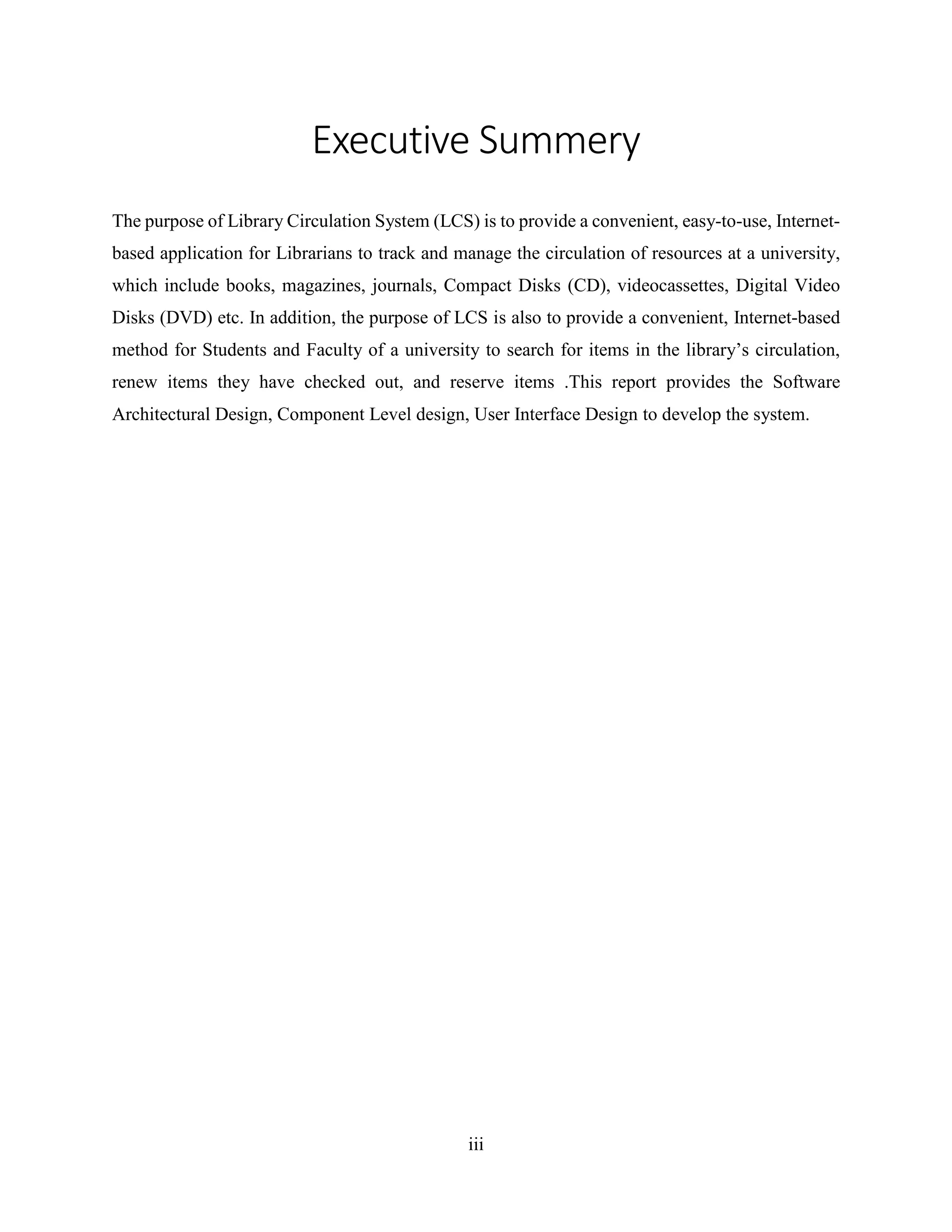 iii
Executive Summery
The purpose of Library Circulation System (LCS) is to provide a convenient, easy-to-use, Internet-
based application for Librarians to track and manage the circulation of resources at a university,
which include books, magazines, journals, Compact Disks (CD), videocassettes, Digital Video
Disks (DVD) etc. In addition, the purpose of LCS is also to provide a convenient, Internet-based
method for Students and Faculty of a university to search for items in the library’s circulation,
renew items they have checked out, and reserve items .This report provides the Software
Architectural Design, Component Level design, User Interface Design to develop the system.
 