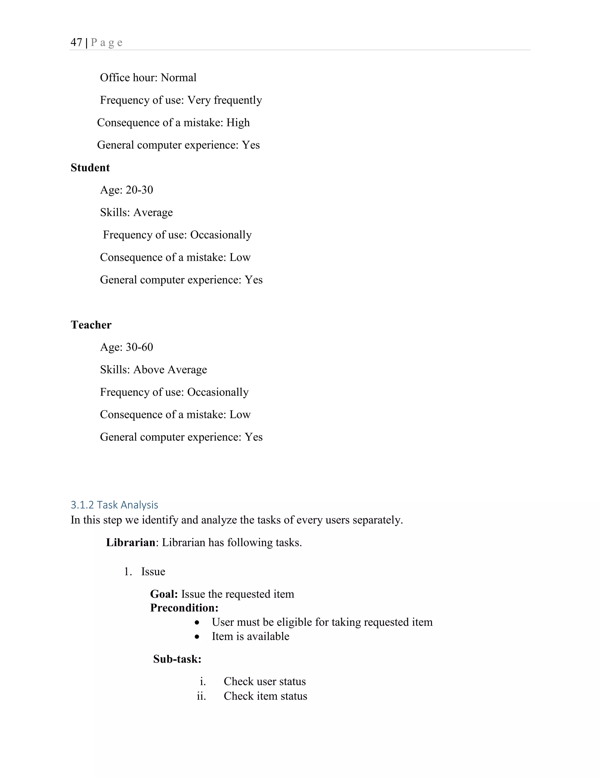 47 | P a g e
Office hour: Normal
Frequency of use: Very frequently
Consequence of a mistake: High
General computer experience: Yes
Student
Age: 20-30
Skills: Average
Frequency of use: Occasionally
Consequence of a mistake: Low
General computer experience: Yes
Teacher
Age: 30-60
Skills: Above Average
Frequency of use: Occasionally
Consequence of a mistake: Low
General computer experience: Yes
3.1.2 Task Analysis
In this step we identify and analyze the tasks of every users separately.
Librarian: Librarian has following tasks.
1. Issue
Goal: Issue the requested item
Precondition:
 User must be eligible for taking requested item
 Item is available
Sub-task:
i. Check user status
ii. Check item status
 