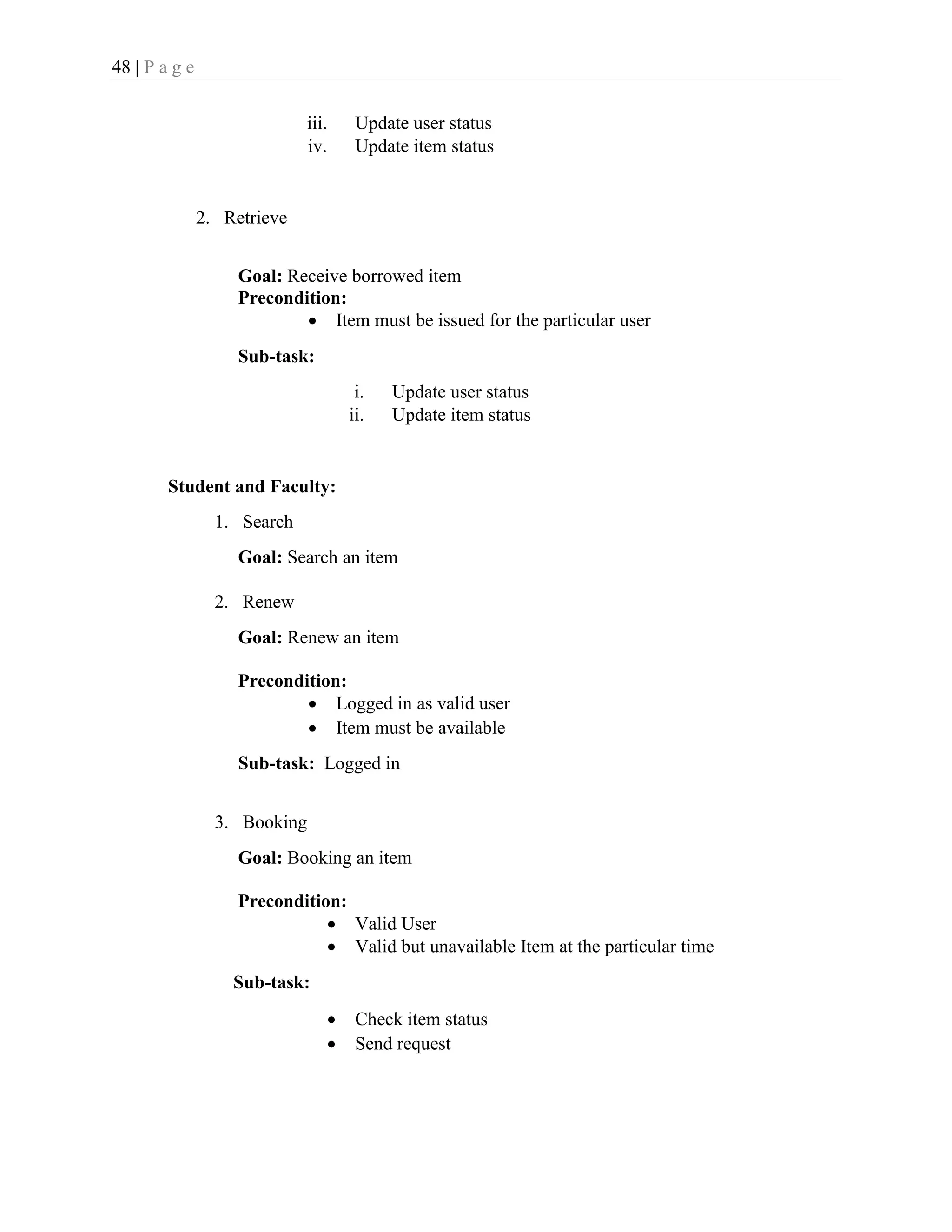 48 | P a g e
iii. Update user status
iv. Update item status
2. Retrieve
Goal: Receive borrowed item
Precondition:
 Item must be issued for the particular user
Sub-task:
i. Update user status
ii. Update item status
Student and Faculty:
1. Search
Goal: Search an item
2. Renew
Goal: Renew an item
Precondition:
 Logged in as valid user
 Item must be available
Sub-task: Logged in
3. Booking
Goal: Booking an item
Precondition:
 Valid User
 Valid but unavailable Item at the particular time
Sub-task:
 Check item status
 Send request
 